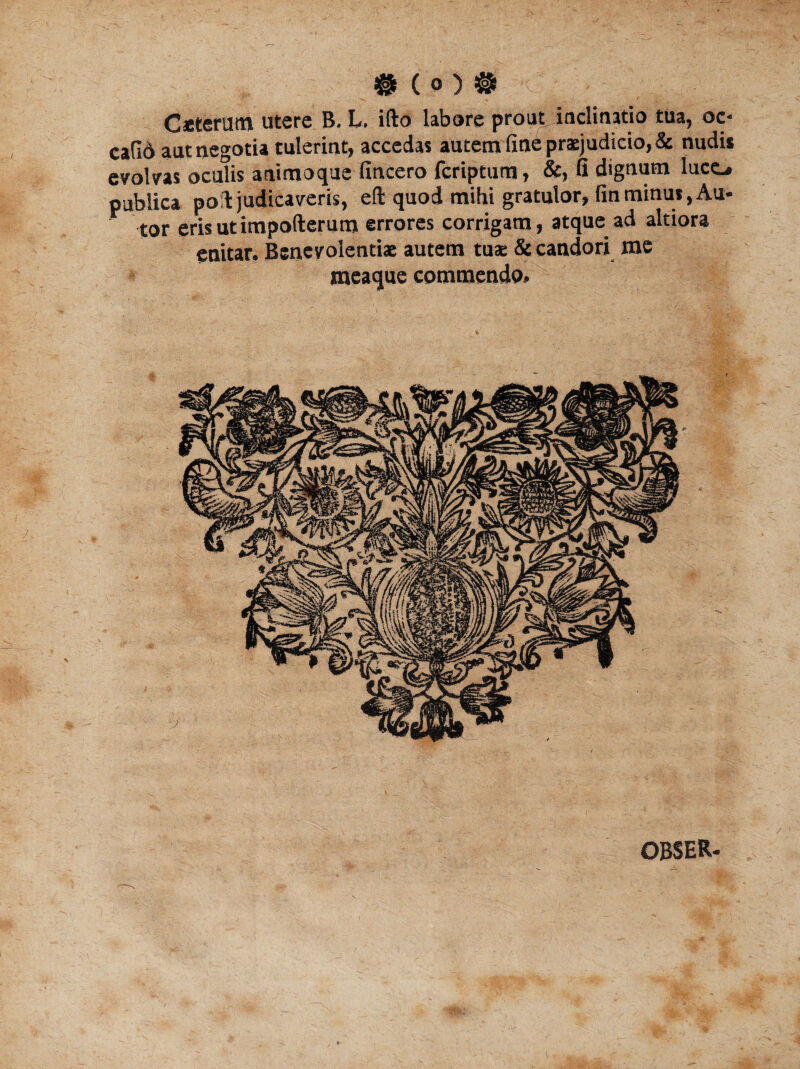 # ( 0 ) # Caeterutn utere B. L. ifto labore prout, inclinatio tua, oc- ca(I6 aut negotia tulerint, accedas autem fine praejudicio, & nudis evolvas oculis animoque fincero fcriptutn, &, fi dignum lucc. publica poit judicaveris, eft quod mihi gratulor, finminus, Au- tor erisutimpofterum errores corrigam, atque ad altiora enitar. Benevolentiae autem tuae & candori me meaque commendo* OBSER-