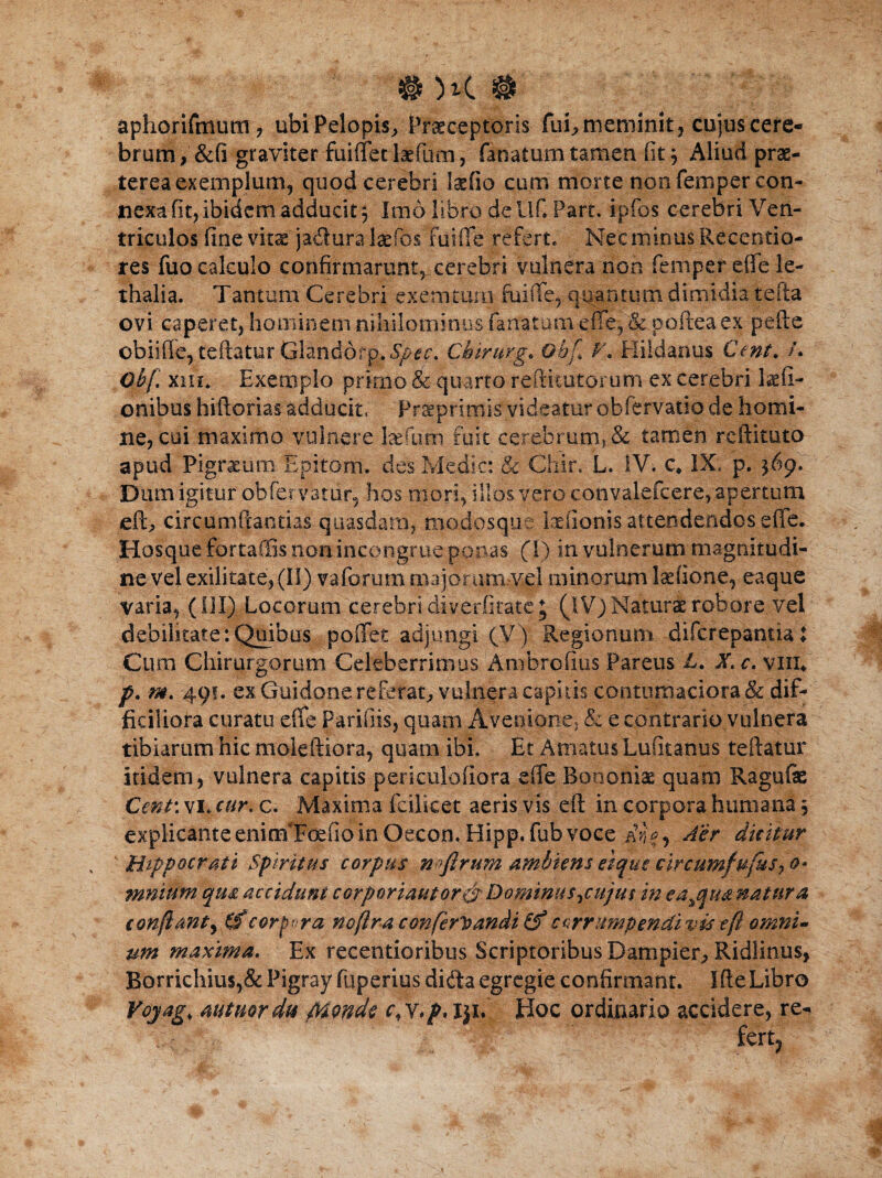 aphorifmum , ubi Pelopis, Praeceptoris fui, meminit, cujus cere¬ brum , &(i graviter fuiffetlaefum, fanatumtamen fit 5 Aliud prae¬ terea exemplum, quod cerebri laefio cuna morte non femper con¬ nexa fit? ibidem adducit 5 Imo libro deilfi Part. ipfos cerebri Ven¬ triculos fine vitae jadlura laefos fuiffe refert. Nec minus Recentio- res fuo calculo confirmarunt^ cerebri vulnera non femper effe le- thalia. Tantum Cerebri exemtum fui ffe, quantum dimidia tefta ovi caperet, hominem nihilominus farratum effe, Sc poftea ex pelle obiifle, teftatur Glanddrp.i^r. Chtrurg. Ohf F. Hildanus Cent. /. Obf. xm* Exemplo primo & quarto reftitutorum ex cerebri laefi- onibus hiftorias adducitr 'Praeprimis videatur obfervatio de homi¬ ne, cui maximo vulnere laffutn fuit cerebrum, & tamen rdlituto apud Pigrxum Epitom. des Medie: & Chir. L. IV. c* IX. p. 569. Dum igitur obfervatur, hos mori, illos vero convalefeere, apertum eft, circum (lacti as quasdam, modosque fefionis attendendos effe. Hosque fortaffis non incongrue ponas (I) in vulnerum magnitudi¬ ne vel exilitate, (II) vaforum. majorum vel minorum laeiione, eaque varia, (III) Locorum cerebri diverfitatej (IV) Naturae robore vel debilitate:Quibus poffet adjungi (V) Regionum -diferepantia» Cum Chirurgorum Celeberrimus Ambrofius Pareus L. X. c. vim p. m. 491. ex Guidone referat, vulnera capitis contumaciora & dif¬ ficiliora curatu effe Parifiis, quam Avemone, & e contrario vulnera tibiarum hic moleftiora, quam ibi. Et Amatus Lufitanus teftatur itidem, vulnera capitis periculofiora effe Bononiae quam Ragufae Cent\ vi* cur. c. Maxima fdlicet aeris vis eft in corpora humana, explicanteenimToefio In Oecon. Hipp.fub voce Aer dicitur Hippocrati Spiritus corpus n*ftrum ambiens eique circumfufusyo> mnium qua accidunt cor portant oretDominus %cujus in ea^qug. natura confiant, Cf corp-r a nofira conferiandi ccr rumpendi vis eft omni¬ um maxima. Ex recentioribus Scriptoribus Dampier, Ridlinus, Borrichius,&Pigray fuperius didla egregie confirmant. IfteLibro Vojag, Autuordt* flttyde cv./>. Iji. Hoc ordinario accidere, re-