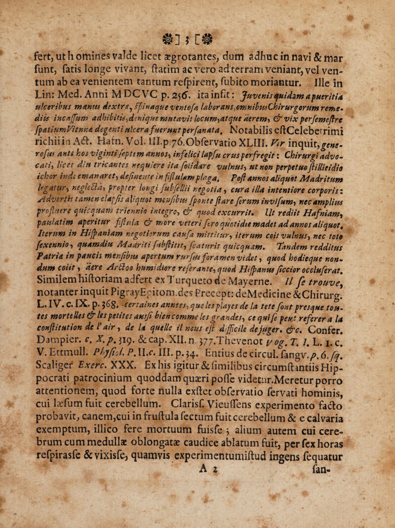 ✓ * < , , >n fert, ut h omines valde licet aegrotantes, dum adhuc in navi & mar funtj fatis longe vivant, ftatim ac vero ad terram veniant, vel ven¬ tum ab ea venientem tantum refpirent, fubito moriantur. Ille in Lin: Med. Anni M DC VC p. 256» ita in fit: Juvenis quidam a pueritia ulceribus manus dextra^ ffinaqueventofa laborans,cmmbmChirurgorumreme* diis sncaffium adhibitis *dmiqm mutavit iccum*atque aerem* & vix perfemeflre fpatiUmVienna degenti ulcera fuerunt perfanata, Notabilis eftCeleberrimi richliia Ad. Hafn. VoL lII.p^fi.ObfervatipXLIII. Vir inquit, rcfm anu hos vlginti fepttm annos* infelici lapf» crus perfregit: Chirurgi advo¬ cati* licet diu tricantes nequiere ita fo Udare vulnus* ut non perpetuo ft i Ili e i dio ichor inde emanaret* defluente in fjifiulam plaga, Poft annos aliquot Madritum legatur* neg(cctd% propter longi fubfeilii negotia* cura illa intentiore corporisz Advertit tamen eiapfis aliquot msnfibm fponte flare ferum invifum* nec amplius profluere quicquam triennio integro, & quod excurrit. Ut rediit Hafniam* pmlatim aperitur ffluta & more veteri fro quotidie madet ad annos aliquot^ iterum in Hifltaniam negotiorum caufa mittitur* iterum coit vulnus* nec toto fexennio* quamdiu /liadnti fibflitst* flatur it quicquam. Tandem redditus Patria in paucis menfibm apertum rurfm foramen videt * quod hodieque non- dum coiit * ‘der e Hrtloo humtdiore re fer ante* quod Hi flantis flector occluferat* Similem hiftoriam adferc ex Turgueto de Mayerne. ll fe trouve\ notanter inquit PigrayEpitoni.des PreceptrdeMedicine&Chirurg. IL* IV• Cs IX. p. c er t ames annses^ que lespiayes de la tete font presque tots~ tes mortelles & lespetites ausfi btencommcks grandes* cequifl peut referer a la conflit ut ion de l’air * de U quelle il mus eft difficile dejuger. &c. Confer. Da tn pier. c. X/M19. &cap,XII.n, ^Thevenot yog. T\ h L. i.c! V, Ettmull. Phyfiol, P.II.c. III. p. $4* Entius decircul. langv./^d.y^. Scaliger Exerc. XXX. Ex his igitur & fimilibus circumdandis Hip¬ pocrati patrocinium quoddam quseri poffe videtnr.Meretur porro attentionem, quod forte nulla exftet obfervatio fervati hominis, cui Jaelum fuit cerebellum. Clarisf. Vieuffens experimento fado probavit, canem,cui in fruftula fectum fuit cerebellum & e calvaria exemptum, illico fere mortuum fuisfe , alium autem cui cere¬ brum cum medullae oblongatae caudice ablatum fuit, per fex horas refpirasfe &vixisfe, quamvis experimentumiftud ingens fequatur A z fan«