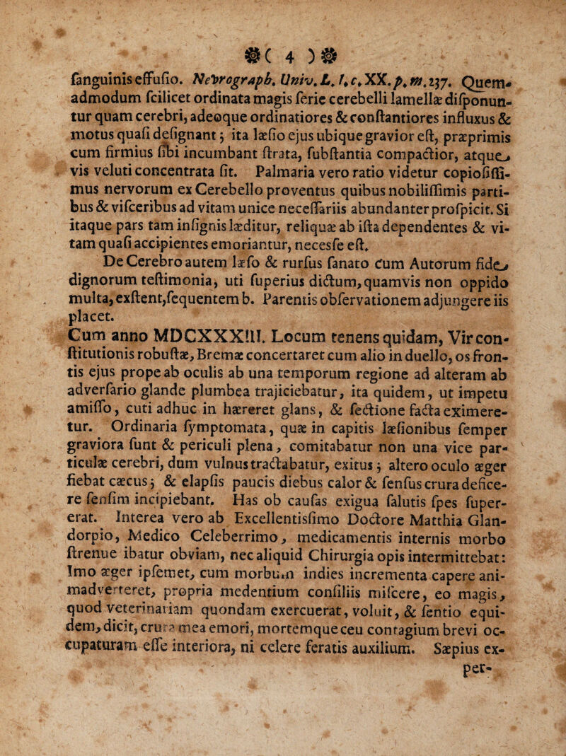 fanguinis effufio. Netrograph. llniv. A. c, XX. a&+ 237. Quem* admodum fcilicet ordinata magis ferie cerebelli lamellae difponun- tur quam cerebri, adeoque ordinatiores & conftantiores influxus & motus quafidefignant} ita laedo ejus ubique gravior eft, praeprimis cum firmius (ibi incumbant (Irata, fubftantia compadior, atque-» vis veluti concentrata fit. Palmaria vero ratio videtur copiofifli- mus nervorum ex Cerebello proventus quibus nobiliffimis parti¬ bus & vifceribus ad vitam unice neceffariis abundanter profpicit. Si itaque pars tam infignis laeditur, reliqua ab ifta dependentes & vi¬ tam quafi accipientes emoriantur, necesfe efl. De Cerebro autem Imfo & rurfus fanato Cum Autorum fido dignorum teftimonia, uti fuperius didum, quamvis non oppida multa, exftent,fequentem b. Parentis obfervationem adjungere iis placet. Cum anno MDCXXXUI. Locum tenens quidam, Vircon- ftitutionis robuftae, Bremae concertaret cum alio in duello, os fron¬ tis ejus prope ab oculis ab una temporum regione ad alteram ab adverfario glande plumbea trajiciebatur, ita quidem, ut impetu amifio, cuti adhuc in haereret glans, 8c fecftione faftaeximere¬ tur. Ordinaria (ymptomata, quae in capitis laefionibus femper graviora funt & periculi plena, comitabatur non una vice par¬ ticulae cerebri, dum vulnus tradabatur, exitus} altero oculo seger fiebat caecus 5 & elapfis paucis diebus calor & fenfus crura defice¬ re fenfim incipiebant. Has ob caufas exigua falutis fpes fuper- erat. Interea vero ab Excellentisfimo Dodore Matthia Glan- dorpio, Medico Celeberrimo, medicamentis internis morbo ftrenue ibatur obviam, nec aliquid Chirurgia opis intermittebat: Imo aeger ipfemet, cum morbum indies incrementa capere ani¬ madverteret, propria medentium confiliis mifcere, eo magis, quod veterinariam quondam exercuerat, voluit, & /entio equi¬ dem, dicit, crura mea emori, mortemque ceu contagium brevi oc¬ cupaturam efle interiora, ni celere feratis auxilium. Saepius ex- , v ■ ! ~ ' pec-