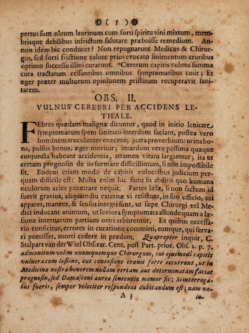 * pertusfum oleum laurinum cum forti fpiritu vini mixtum, menfr brisque debilibus infri&um falutare praebuifle remedium. An- non idem hic conducet? Non repugnarunt Medicus & Chirur¬ gus, fed forti fri&ione calore prius evocato linimentum cruribus optimo fucceffu illini curarunt. Caeterum capitis vulnus fumma cura tra&atum celfantibus omnibus fymptomatibus colit j Et aeger praeter multorum opinionem priftinam recuperavit lani- tatem. GBS* ll VULNUS CEREBRI PER ACCIDENS LE- THALE. FEbres quaedam malignae dicuntur, quod in initio lenitato fymptomatumfpem fani-tatis interdum faciant, poftea vero hominem truculenter enecent, juxta proverbium: urinabo- iia, pulfus bonus, aeger moritur5 interdum veropeflima quseque conjundahabeant accidentia, attamen vitam largiantur5 ita ut certam prognofin de iis formare difficillimum, (i non impoffibile fit* Eodem etiam modo de capitis vulneribus judicium per¬ quam difficile eft: Multa enim hic fiunt in abditis quo humana oculorum acies penetrare nequit* Partes Ixfx, fi non fatftum id fuerit gravius, aliquamdiu externas vi refiftunt,in fuo efficio, uti apparet, manent, & fenfus integri funt, ut faepe Chirurgi vel Me¬ dici inducant animum, ut leviora fymptomata aliunde quam a la:- fione internarum partium oriri arbitrentur* Ex quibus necefla* rio conficitur, errores in curatione committi, eumque, qui fqrva- ri potuiffiet, morti cedere in praedam* Quapropter inquit C. StalpartvanderWielObfirar.Cent* poft Part. prior. Obf. 1. p, admonitum •velm unumquemque Chirurgum, cui ejusmodi capitis vulneracum Ufione, &ut comujione cranti forte occurrunt,ut in Medicina nofir a honorem nullam e er tam aut determinatam faciat prognofin, fed Damafceni aurea fent entia memor fit i Si interroga* tus fueris 7 femper Velociter rejpondeas dubitandum ejl, nam ve- A j /u*