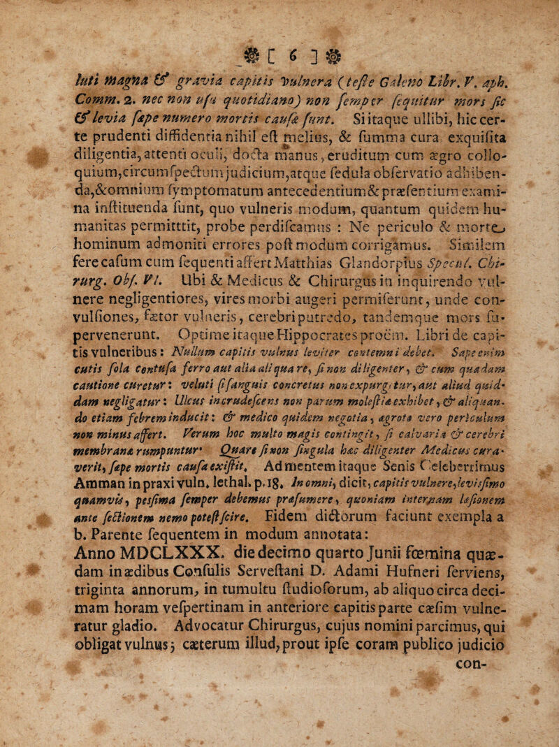 m c <; ] # luti MtagHfi &* gy&vta capitis Itulnera (tefie Galeno Lihr. V. aph. Comm.2. nec non ufu quotidiano) non fempcr (equitur mors fic (f levia [ape numero mortis caufk funt. Si itaque ullibi, hic cer¬ te prudenti diffidentia nihil eft melius, & fumtna cura exquifita diligentia^attenti oculi, docta manus, eruditum cum £gro collo- quium,circunifpedumjudicium,atque fedula obfervatio adfeiben- da,&omriium fymptomatura antecedentiutn& praefentitimexami¬ na inftimenda funt, quo vulneris modum, quantum quidem hu¬ manitas permitttit, probe perdifcamus : Ne periculo & morto hominum admoniti errores poft modum corrigamus. Similem ferecafutn ctun fequenti affertMatthias Glandorpfu| Specu/. Chi- rurg. Obf VL Ubi & Medicus & Chirurgus in inquirendo vul¬ nere negligentior.es, vires morbi augeri penniferum j unde con- vulfiones, fetor vulneris, cerebri putredo, tandem qu-e mors fu- pervenerunt, OptimeitaqueHippocratesproem. Libri de capi¬ tis vulneribus : Nullum capitis vulnus leviter contemni debet* Sape exim cutis fota Contufa ferro aut alia ait qua re% fi non diligenter^ & cum quadam cautione curetur: veluti (i[anguis concretus non expurgeturram aliud quid* dam wegligatur: Ulcus in crude fice ns non parum mole fria, exhibet, fir aliquan¬ do etiam febrem inducit: & medico quidem negotia, agrot§ vero periculum non minus affert. Ferum hoc multo magis contingit, fi calvaria fir cerebri membrana rumpuntur* Quare fimn fingula hae diligenter Medicus cara* verity fape mortis caufaexiftit, Admentem itaque Senis Celeberrimus Amman in praxi VUln* lethal. p, Ig* In omni, dicit, capitis vulnere fievisfimo quamvis, pesfima femper debemus prajumere, quoniam internam Ufionem ante fecliontm nemo poteftfcire. Fidem diftorum faciunt exempla a b. Parente fequentem in modum annotata: Anno MDCLXXX» die decimo quarto Junii fcemina quae¬ dam in aedibus Confulis ServeftaniD. Adami Hufneri ferviens, triginta annorum, in tumultu ftudioforum, ab aliquo circa deci¬ mam horam vefpertinam in anteriore capitis parte caffirn vulne¬ ratur gladio. Advocatur Chirurgus, cujus nomini parcimus, qui obligat vulnus 5 caeterum illud, prout ipfe coram publico judicio con-