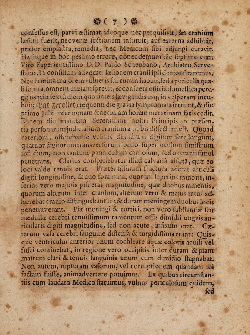 # ( 7 ) # eonfeffuseft, parvi ideoqoe necperquifivit, in cranium > laffum fuerit, nec venae fedionem inflituit, aut externa adhibuit, praeter emplaftra,remedia, nec Medicum (ibi adjungi curavit» Hxfitque in hoc pesfitno errore, donec demum'die feptimo cum x Viro Experientiffimo D.D* Paulo Scheubano, Archiatro Serve- ftano>in conlijium advocati laehonem cranii ipfidemonflxaremiis. Nec femina majorem vulneris fui curam habuit,fed a periculis qua- (i fecura,omnem dictam fprevit, & conflicta officia domeftica pere¬ git osq} in fex tu diem quo linteis levigandis usq, in vefperam incu¬ buit} gcrOllrt) fequenti die gravia fymptomatairruunt,& die primo Julii inter nonam & decimam horam matutinam fatis cedit* Eodem die mandato Serenisfimi ncftri Principis in praefen- tia perfonarum judicialium cranium a nobis diifedurn e(r. Quoad exteriora, offerebat fe vulnus dimidium digitum fere longum, quatuor digitorum transverfprum fpatio fiiper oculum firaiftrum inflidum, non tantum panniculum carnofum, fed os cranii fimul penetrans. Clarius conipiciebatur illud calvaria abffta, quae eo loci valde tenuis erat. Praeter iiiiuram fradura aderat articuli digiti longitudine, &duo foramina, quorum fuperiusminoris,in¬ ferius vero majoris pifi erae magnitudine, qu$ duobus ramentis, quorum alterum inter cranium, alterum vero & majus intus ad¬ haerebat cranio diftinguebantur 3 & duram mdningem duobus locis penetraverant. 'Piae meningi & cortici, non vero fubftantiae feur medullae cerebri tenuiffimum ramentum offis dimidii ungvis au¬ ricularis digiti magnitudine, fed non acute , infixum erat. Cae- terum vafa cerebri fanguine diftenfa & turgidiffimaerant: Quis¬ que ventriculus anterior unum cochleare aquae coloris aquili vel fufei continebat, in regione vero occipitis inter duram &p&m matrem clari & tenuis (anguinis unum cum dimidio ftagnabat. Non autem, rupturam vaforum, vel corruptionem quandam ibi fadam fuiffe, animadvertere potuimus, Ex quibus circuniftan- tiis cum laudato Medico ftatuimus, vulnus periculofum quidem, X