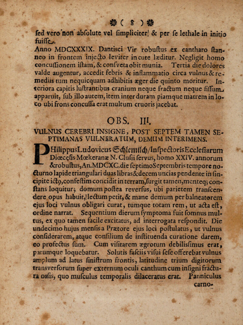 #c n# fed vero noft abfolute vel fimpliciter! & per fe lethalein initio fuiflo. v ' * Anno MDCXXXIX. Dantisci Vir robuflus ex cantharo (lati- neo in frontem injecto leviter incute luditur. Negligit homo concuffionem iftam, & confveta obit munia. Tertia die dolores valde augentur, accedit febris & inflammatio circa vulnus&re¬ mediis tum nequicquam adhibitis aeger die quinto moritur. In¬ teriora capitis luftrantsbus cranium neque fra&um neque fifllmu apparuit, fub illo autem, item inter duram piamque matrem in lo¬ co ubi frons concufla erat multum cruoris jacebat. QBS* III VULNUS CEREBRI INSIGNE, POST SEPTEM TAMEN SE¬ PTIMANAS V tILN i & AT IIM, DEMUM INTERIMENS. PHtlippusLudovicus@^(emf(^/Infpe<ftorisEcclefiarum Dioec^fis Moekeranse N. Clufii fervus, homo XXIV. annorum &robuftus, An.MDCXC.die feptimoSeptembris tempore no- fturno lapide triangulari duas libras&decem uncias pendente in (in¬ cipite id9,confeflim concidit in terram,furgit tamen,menteq; con¬ flans loquitur} domum poftea reverfus, ubi parietem tranfeen* dere opus habuit,|le&um petit, & mane demum per balneatorem ejus loci vulnus obligari curat, tumque totam rem, ut a&a eft, ordine narrat. Sequentium dierum fyrnptoma fuit fomnus mul¬ tus, ex quo tamen facile excitatus, ad interrogata refpondit. Die undecimo hujus menfis a Praetore ejus loci poftulatus, ut vulnus confiderarem, atque confilium de inftituenda curatione darem, eo profe&us funi. Cum vifitarem aegrotum debilisfimus erat, parumque loquebatur. Solutis falciisvifui fefe offerebat vulnus amplum ad latus finiftrum frontis, latitudine trium digitorum trans ver forum fuper externum oculi canthum cum inflgni fradlu- ra osfis, quo mufculus temporalis dilaceratus erat. JParmiculus carno* i