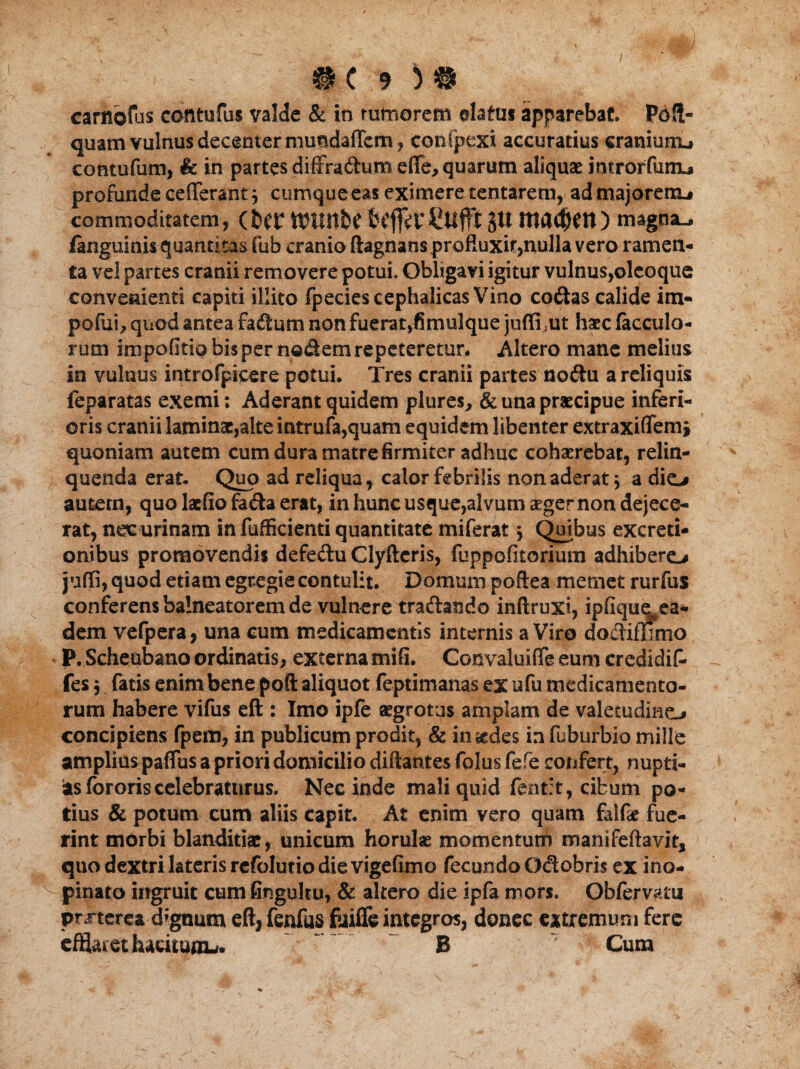 carnofus cantu fas valde & in rumorem elatus apparebat. Pdft- quam vulnus decenter mundafTem, contpexi accuratius eraniunx, contufum, & in partes diffra&umeffe, quarum aliquae inrrorfunij» profunde cefferant j cumque eas eximere tentarem, ad majorem* commoditatem, (ht? ttJUltbf bcftitCUfft JU magna-, fanguinis quantitas fub cranio ftagnans profluxit,nulla vero ramen¬ ta vel partes cranii removere potui. Obligavi igitur vulnus,olcoque convenienti capiti illito fpecies cephalicas Vino codas calide im¬ pedii, quod antea fadum non fuerat,fimulque juffi ?ut haec lacculo- rum impolitia bispernodemrepeteretur. Altero mane melius in vulnus introfpicere potui. Tres cranii partes nodu a reliquis feparatas exemi; Aderant quidem plures, & una praecipue inferi¬ oris cranii laminae,alte intrufa,quam equidem libenter extraxiffem, quoniam autem cum dura matre firmiter adhuc cohaerebat, relin¬ quenda erat. Quo ad reliqua, calor febrilis non aderat * a dio autem, quo laefio fada erat, in hunc usque,alvum aeger non dejece¬ rat, nec urinam in fufficienti quantitate miferat j Quibus excreti- onibus promovendis defedu Clyfteris, fuppofitorium adhibero juffi, quod etiam egregie contulit. Domum poftea memet rurfus conferens balneatorem de vulnere tradando inftruxi, ipfique^ea- dem vefpera, una cum medicamentis internis a Viro dodiffimo P.Scheubano ordinatis, externa mifi. Convaluiffe eum credidif- fes j fatis enim bene poft aliquot feptimanas ex ufu medicamento¬ rum habere vifus eft : Imo ipfe aegrotus amplam de valetudine-* concipiens fpem, in publicum prodit, & inudes in fuburbio mille ampliuspaffus a priori domicilio diftantes folus fefe confert, nupti¬ as fororis celebraturus. Nec inde mali quid fent:t, cibum po¬ tius & potum cum aliis capit. At enim vero quam fiilfe fue¬ rint morbi blanditiae, unicum horulae momentum manifeftavit, quo dextri lateris refolutiodievigefimo fecundo Odobris ex ino¬ pinato ingruit cum fingultu, & altero die ipfa mors. Oblervatu pmerea d*gnum eft, fenfus fuiffe integros, donec extremum fere efflaiethatituniu. B Cum 'V'. , „ ■* *