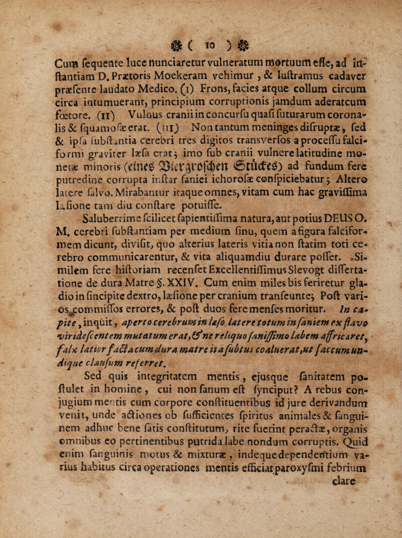 Cum fequente luce nunciaretur vulneratum mortuum effe, ad in- ftantiam D# Praetoris Moekeram vehimur , & luftramus cadaver praefente laudato Medico* (i) Frons, facies atque collum circum circa intumuerant, principium corruptionis jamdum aderatcum fetore, (ii) Vulnus cranii in concurfuquafi futurarum corona¬ lis & fquamofae erat, (ur) Non tantum meninges difruptae, fed & ipfa fubfentia cerebri tres digitos transverfos a proceflu falci¬ formi graviter kfa erat$ imo fub cranii vulnere latitudine mo¬ netae 'minoris ad fundum fere putredine corrupta inftar faniei ichorofaeconfpiciebatur^ Altero latere (alvo. Mirabantur itaque omnes, vitam cum hac graviffirm kfione tam diu conflare potuifle. Saluberrima fcilicet fapientiifima natura, aut potius DEUS O. M* cerebri fubftantiam per medium finu, quem a figura falcifor¬ mem dicunt, divifit, quo alterius lateris vitia non ftatim toti ce¬ rebro communicarentur, & vita aliquamdiu durare poffet. .Si¬ milem fere hiftoriam recenfetExcelientiflimusSlevogt differta- tione de dura Matre §. XXIV* Cum enim miles bis feriretur gla¬ dio in fincipite dextro, kfione per cranium tranfeunte* Poft vari- os#commiffos errores, & poft duos fere menfes moritur. In ca¬ pite , inquit, aperto cer ebrum in hfo Utere totum in famem ex flavo viride fi entem mutatum erat,&*ne reliquofaniffimo labem affric&r et f faU latiorfacta cum dura matre ha fub tus coaluerat *ut faccumim• dtque claufum referret* Sed quis integritatem mentis, ejusque fanitatem po- ftulet in homine, cui non fanum eft fynciput? A rebus con¬ jugium mentis cum corpore conftimentibus id jure derivandum venit, unde ad ion es ob fuffieientes fpiritus animales & fangui- 1 nem adhuc bene fatis conftituttmn, rite fuetint peradae, organis omnibus eo pertinentibus putrida labe nondum corruptis. Quid enim (anguinis motus & mixturae, indequedependebtium va¬ nus habitus circa operationes mentis efficiatparoxyfmi febrium clare