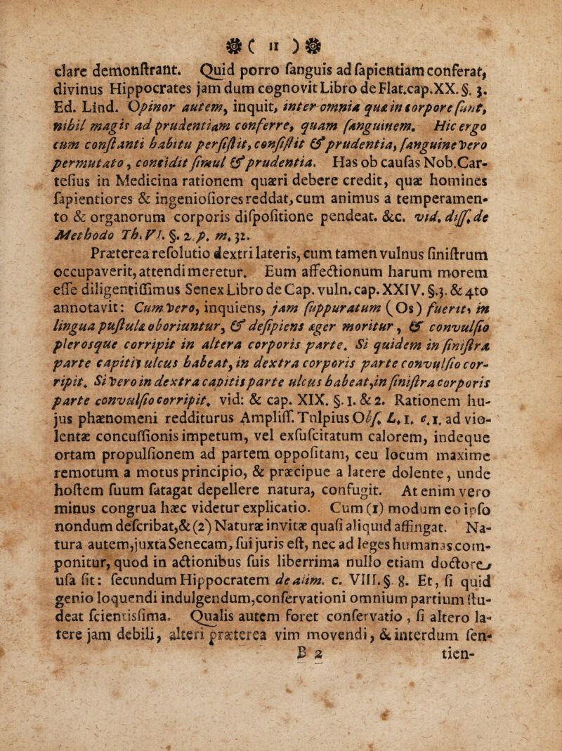 #C » clare demottftrant. Quid porro fanguis ad fapientiam conferat, divinus Hippocrates jam dum cognovit Libro de Flat.cap.XX. §. j. Ed. Lind. Opinor autem, inquiinter-omni* qu&in torpore fmt9 nihil magis ad prudentiam conferre, quam fangutnem. Hic ergo cum conflanti habitu perfiflit^cmfiflit (fpr udent ia,[anguinei ero permutato , considit fmut (f prudentia. Has ob caufas Nob.Car- tefius in Medicina rationem quaeri debere credit, quae homines fapientiores & ingeniofiores reddat, cum animus a temperamen¬ to & organorum corporis difpofitione pendeat. &c. vid. diffide Udethodo Th> VL §. z p. m. $2. Praeterea refolutio dextri lateris, cum tamen vulnus finiftrum occupaverit, attendi meretur* Eum affe&ionum harum morem effe diligentillimus Senex Libro de Cap. vuln.cap. XXIV. §.3.&4to annotavit: Cum Vero, inquietis, jam fuppuratum (Os) fuertt> m lingua pufluU oboriuntur, (f defipiens ager moritur, convulfio pier osque corripit in altera corporis parte. Si quidem in (iniflra parte sapitit ulcus habeat, in dextra corporis parte convulfio cor- ripit. Si Vero in dextra capitis parte ulcus habeat,in finiftra corporis parte convulfio corripit, vid: & cap. XIX. §.1. &2. Rationem hu¬ jus phaenomeni redditurus AmplifT.TnlpiusO^ <M* ad vio¬ lentae concuffionis impetum, vel exfufcitatum calorem, indeque ortam propulfionem ad partem oppofitam, ceu locum maxime remotum a motus principio, & praecipue a latere delente, unde hortem fuum fatagat depellere natura, confugit. At enim vero minus congrua haec videtur explicatio. Cum (1) modum eo ipfo nondum defcribat,& (2) Naturae invitae quafi aliquid affingat. Na¬ tura autem,juxta Senecam, fui juris eft, nec ad leges humanas com¬ ponitur, quod in a&ionibus fuis liberrima nullo etiam doftoro ufa fit: fecundum Hippocratem deaiim. c. VIII. § g. Et, fi quid genio loquendi indulgendum,confervationi omnium partium rtu- deat fcientisfima, Qualis autem foret confer vatio , fi altero la¬ tere jam debili, alteri praeterea vim movendi, & interdum fen- P % tien-