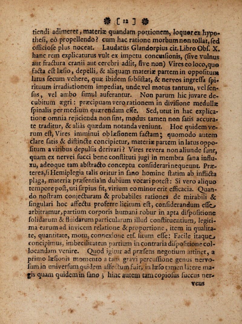 t # ,E« 3 # tiendi adimeret, materia: quandam por,tioncm, loquar ex hype- thefj, eo propellendo? cum hac ratione morbum non tollat, fed officiofe pias noceat. Laudatus Glandorpius cit. Libro Obf. X. hanc rem explicaturus vult ex impetu concusfionts, (five vulnus aut fra&ura cranii aut cerebri adiit, five non) Vires eo loco,qua fa*fta eft laefio, depelli, & aliquam materis partem in oppofitura latus fecum vehere, qua: ibidem fubfiftat, & nervos ingrefla fpi- rituum irradiationem impediat, unde vel motus tantum, velfen- fus, vel ambo fimul auferantur. Non parum hic juvare de¬ cubitum aegri: praecipuam vero rationem in divifione medulla fpinalis per medium quaerendam efle. Sed, utut in hac explica¬ tione omnia rejicienda non fint, modus tamen non fatis accura¬ te traditur, & alias quaedam notanda veniunt. Hoc quidem ve¬ rum eft, Vires imminui oblaefionem fa&am; quomodo autem clare fatis & diftin&e concipietur, materiae partem in latus oppo- fitum a viribus depulfis derivari? Vires revera non aliunde funt, quam ex nervei fucci bene conftituti jugi in membra fana influ¬ xu, adeoque tam abftra&o conceptu confiderari nequeunt. Prae¬ terea,(i Hemiplegia talis oritur in fano homine flatim ab inflida plaga, materiae praefentiam dubium vocaripoteft: Si vero aliquo tempore poft, uti fepius fit, virium eo minor erit efficacia. Quan¬ do noftram conjeduram & probabiles rationes de mirabili & lingulari hoc affe&u proferre licitum eft, confiderandum elfc* arbitramur, partium corporis humani robur in apta dilpofitione folidarum & fluidarum particularum illud cotiftituentium, legiti¬ ma earum ad invicem relatione & proportione, item in qualita¬ te, quantitate, motu, connexione etf. fitmn effe: Facile itaquo concipimus, imbecrlitatem partium m contraria dilpofitione col¬ locandam venire. Quod igitur ad praeiens negotium attinet, a primo lafionis momento a tam gravi percufSone genus oervo- lumin univerfum quidem affi? Ium fuit, ia lxfotimen Utere ma¬ gis quam quidem in fano, hinc autem tam copiolas fuccus ner- veus