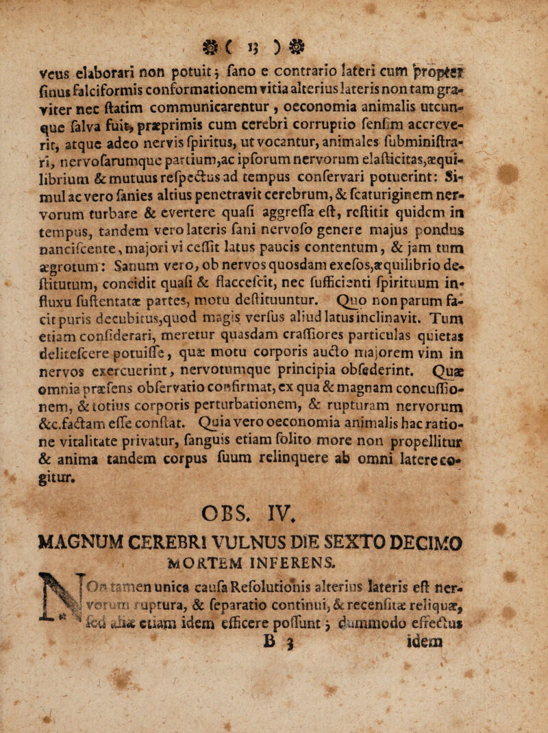 / «h )# vem elaborari non potuit 3 fano e contrario lateri cum 'proptef finus falciformis conformationem vitia alterius lateris non tam gra* riter nec ftatim communicarentur , oeconomia animalis utcun- que falva fuit, pratprimis cum cerebri corruptio fenfira accreve¬ rit, stque adeo nervis fpiritus, ut vocantur, animales fubminiftra- ri, nervofarumque pardum,ac ipforum nervorum elafiicitas,aequi¬ librium & mutuus refpe&us ad tempus confervari potuerint: Si¬ mul ae vero fanies altius penetravit cerebrum, & fcaturiginem ner¬ vorum turbare & evertere quafi aggrefla eft, reftitit quidem in tempus, tandem vero lateris fani nervofo genere majus pondus nancifcente,majori vi cefiit latus paucis contentum, & jam tum segrotum: Sanum vero, ob nervos quosdam exefos,aequilibrio de* ftitutum, concidit quafi & fiaccefcit, nec fufficienti fpirituum in¬ fluxu fuflentatae partes, motu deftituuntur. Quo non parum fa¬ cit puris decubitus,quod magis verfus aliud latus inclinavit. Tum etiam confiderari, meretur quasdam craffiores particulas quietas dditefcere potuiffe, quae motu corporis aucto majorem vim in nervos exercuerint, nervommque principia obfederint. Quas omnia prxfens obfervatio confirmat, ex qua & magnam concuffio- nem, & totius corporis perturbationem, & rupturam nervorum &c.fadam efie confiat. Quia vero oeconomia animalis hac ratio¬ ne vitalitate privatur, fangms etiam folito more non propellitur & anima tandem corpus fuum relinquere ab omni latere co¬ gitur. • • ^ ’ - v OBS. IV. MAGNUM CEREBRI VULNUS DIE SEXTO DECIMO MORTEM INFERENS. j Os tamen unica caufa Refolutionis alterius lateris eft ner- I votum ruptura, & feparatio continui, & recenfita: reliquar, * fcd sii«e etiam idem efficere poffunt j dummodo effe&u» B 3 idem ( f-