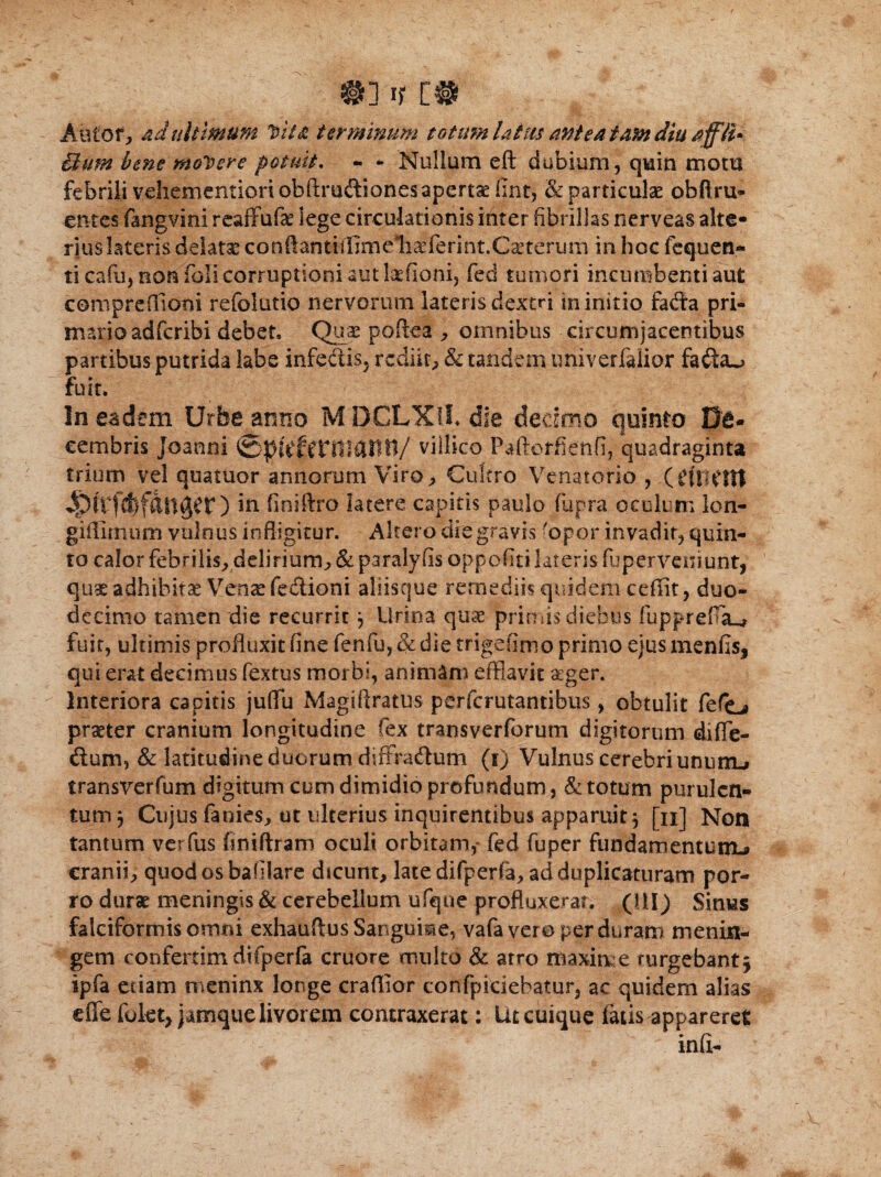 &] If [# Autof, ad ultimum Vita terminum totum latus antea tam diu jffH- Bum bene molere potuit. - * Nullum eft dubium, quin mom febrili vcliementioriobftruftiones aperta fint, & particulae obflru¬ entes fangvini reafifufa? lege circulationis inter fibrillas nerveas alte¬ rius latetis delata conftantiilimeli^ferint.C^teruni in hoc fequen- ti cafu, non foli corruptioni aut laefioni, fed tumori incumbenti aut comprefiioni refolutio nervorum lateris dextri in initio fada pri¬ mario adfcribi debet. Quae poftea , omnibus circumjacentibus partibus putrida labe infe&is, rediit, & tandem univerfalior fa£ta*> fuit. In eadem Urbe anno M DCLXUL die dedmo quinto De¬ cembris joanni villico Paftotfienfi, quadraginta trium vel quatuor annorum Viro, Cultro Venatorio , (CHWttt ^liftflfdnger) in finiftro latere capitis paulo fupra oculum lon- giffimum vulnus infligitur. Altero die gravis 'opor invadit, quin¬ to calor febrilis, delirium., & paralyfis oppoflti lateris fupervcn.iunt, quae adhibitae Vensefe&ioni aliisque remediis quidem ceffit, duo¬ decimo tamen die recurrit} Urina quae primis diebus fupprefisL* fuit, ultimis profluxit fine fenfu, & die trigefimo primo ejus menfis, qui erat decimus fextus morbi, animam efflavit aeger. Interiora capitis juflti Magiflratus perfcrutantibus, obtulit fefo praeter cranium longitudine fex transverforum digitorum difle- dum, & latitudine duorum diffraflum (i) Vulnus cerebri ununu» transverfum digitum cum dimidio profundum, & totum purulen¬ tum, Cujus fanies, ut ulterius inquirentibus apparuit, [n] Non tantum verfus {iniftram oculi orbitam,* fed fuper fundamentum^ cranii, quodosbafiiare dscunt, late difperfa, ad duplicaturam por¬ ro durae meningis & cerebellum ufque profluxerat. (HI) Sinus falciformis omni exhauftus Sangume, vafa vero perduram menin- gem confertimdifperfa cruore multo & atro maxime rurgebantj ipfa etiam roeninx longe craflior confpiciebatur, ac quidem alias effe folet, jamque livorem contraxerat: Ut cuique fatis appareret inft-