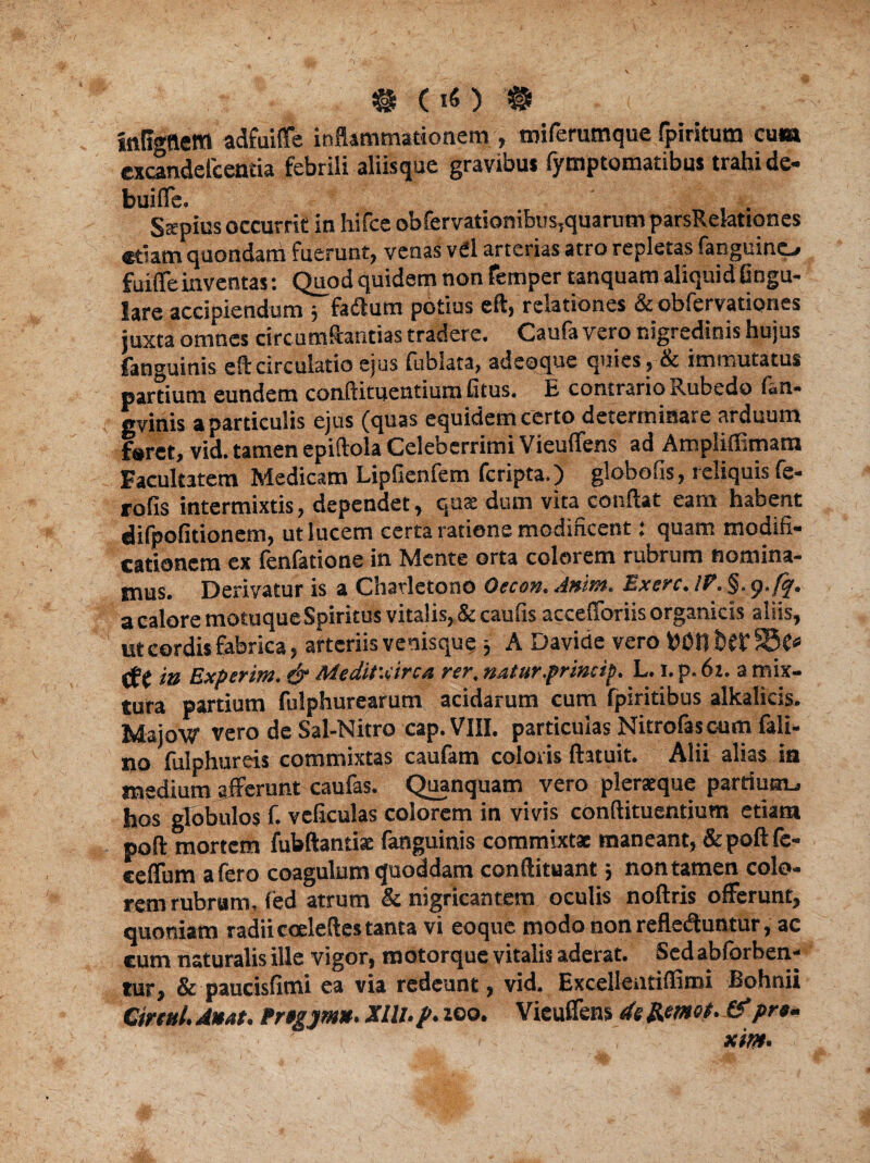 #(!«)# - i inflgnem adfuiffe inflammationem , miferumque fpiritum cum excandelcentia febrili aliisque gravibus fymptomatibui trahi de- buifle. SXpius occurrit in hifce obfervatsonibns?quarum parsRelationes etiam quondam fuerunt, venas vel arterias atro repletas fanguino fuifleinventas: Quod quidem non femper tanquam aliquid Gngu- lare accipiendum j fadum potius eft, relationes & obfervationes juxta omnes circumflandas tradere. Caufa vero nigredinis hujus fanguinis eft circulatio ejus fublata, adeoque quies, bc immutatus partium eundem conftituentiura fitus. E contrario Rubedo (an- gvinis a particulis ejus (quas equidem certo determinare arduum foret, vid. tamen epiftola Celeberrimi Vieuflens ad Ampliffimara Facultatem Medicam Lipfienfem feripta.) globo fis, reliquis fe- rofis intermixtis, dependet, quae dum vita conftat eam habent difpofitionem, ut lucem certa ratione modificent: quam modifi¬ cationem ex fenfatione in Mente orta colorem rubrum nomina¬ mus. Derivatur is a Chavletono Oecon. Amm, Excrc. IP. §. g.fq. a calore motuque Spiritus vitalis, & caufis accefforiis organicis aliis, ut cordis fabrica, arteriis venisque j A Davide vero bOnhffSSC* (jff ia Experim. & Meditvirca rer, natur princip. L. i. p. 6i. a mix¬ tura partium fulphurearum acidarum cum fpiritibus alkalicis. Majow vero de Sal-Nitro cap. VIII. particulas Nitrofascum fali- no fulphureis commixtas caufam coloris ftatuit. Alii alias ia medium afferunt caufas. Quanquatn vero pleraque pardum., hos globulos f. veficulas colorem in vivis conftitucntium etiam poff mortem fubftantiae fanguinis commixtae maneant, &poft fc- eeflum afero coagulum quoddam conftituant5 non tamen colo¬ rem rubram, fed atrum & nigricantem oculis noftris offerunt, quoniam radii cceleftes tanta vi eoque modo non reflectuntur, ac cum naturalis ille vigor, motorque vitalis aderat. Sed abforben- tur, & paucisfimi ea via redeunt, vid. ExcelleiUiffimi Bohnii Cireul. daat. Prtgjm». Xlll.p. zoo. Vieuflens de Remou &pr«- ' i . xim*