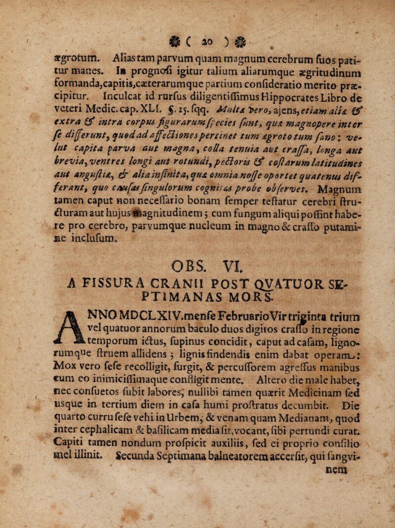 - ' -A,- - _ ■ i. ; - - - ' ■, - - . . C ) $ aegrotum. Alias tam parvum quam magnum cerebrum fuos pati¬ tur manes* I» progncrfi igitur talium aliarumque aegritudinum formanda,capitiSiCaeterarumque partium confideratio merito prae¬ cipitur. Inculcat id rurfus diligentiffimus Hippocrates Libro de veteri Medie, cap. XL1. §. ij. fqq. Multa tero, ajens, etiam ait a & extra & intra carptu figurarumfpecies funt, qua magnopere inter fe differunt, quedadaffeBionespertinet tum agrototum fano: ve- lut capita parva aut magna, coda tenuia aut crajfa, longa aut brevia, ventres longi aut rotundi, pettoris & cofiarum latitudines aut anguflia, fir alia infinita, qua omnianofie oportet quatenus dif¬ ferant, quo cmfasfingulorum cognitas probe »bferves. Magnum tamen caput non necelTario bonam femper teftarur cerebri ftru- duram aut hujus magnitudinem; cum fungum aliqui poffint habe¬ re pro cerebro, parvumque nucleum in magno & crallo putami- se inclufutiu 'm t ■ ■ . , ■ OBS. Vi A FISSURA CRANII POST QVATUOR SE¬ PTIMANAS MORS- ANNOMDCLXl VVroenfeFebruarioVirtriginta trium vel quatuor annorum baculo duos digitos craflo in regione temporum idus, fupinus concidit , caput ad cafam, ligno- rumque ftruem allidens 5 lignis findendis enim dabat operam-, t Mox vero fefe reeolligit, liirgit, & percufforem agreffus manibus eum eo inimicifiiinaque confligit mente» Altero die male habet, necconfuetos fubit labores, nuliibi tamen quaerit Medicinam fed usque in tertium diem in cafa humi pro,Aratus decumbit. Die quarto curru fefe vehi in Urbem, & venam quam Medianam, quod inter cephalicam & bafilicam media fit,vocant, fibi pertundi curat* Capiti tamen nondum profpicit auxiliis, fed ei proprio confilio Hiel illinit. Secunda Septimana balneatorem accerfit, qui fangvi¬ tiem