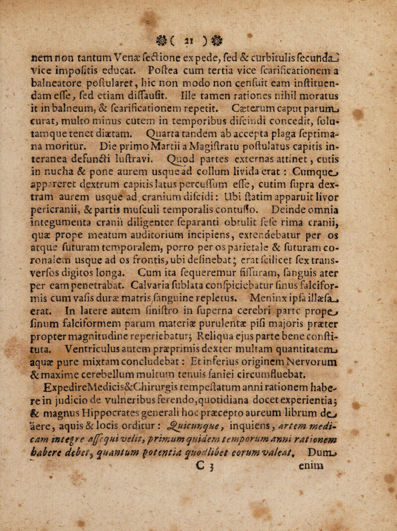 #( 22 )# nem non tantum Venas fedione ex pede, feci & corbiculis feeuftcfaJ Vice impolitis educat. Poftea cum tertia vice fcarificationem: a balneatore peftularet, hic non modo non cenfuit eam inftituen- dam effe, fed etiam diiTaufit, Ille tamen rationes nihil moratus it in balneum, & fcarificationem repetit. Caeterum captu parurru curata multo minus cutem in temporibus difcindi concedit, fola* tamque tenet diaetam. Quarta tandem ab accepta plaga feptima- na moritur. Die primo Martii a Magifiratu poftulatus capitis in¬ teranea defuncti luftravi. Quod partes externas attinet, cutis in nucha & pone aurem usque ad collum livida erat : Ciimquo appareret dextrum capitis latus percuffum effe, cutim fupra dex¬ tram aurem usque ad cranium difcidi: Ubi ftatim apparuit livor pericranii, & partis niufculi temporalis contuffo. Deinde omnia integumenta cranii diligenter ieparanti obtulit fefe rima cranii, quse prope meatum auditorium incipiens, extendebatur per os atque futuram temporalem, porro per os parietale & futuramco- ronalem usque ad os frontis,, ubi delinebat ; eratfciKcet fex trans- verfos digitos longa. Cum ita fequeremur filTuram, (anguis ater per eam penetrabat. Calvaria fublata ebnfpiciebatur finus falcifor¬ mis cum vafis duvx matris (anguine repletus. Meninx ipfa illsefa-* erat. In latere autem finiftro in fuperna cerebri parte propo finiun falciformem parum materiae purulentae pili majoris praeter propter magnitudine reperiebatur. Reliqua ejus parte bene confti- tuta. Ventriculus autem prae primis dexter multam quantitatem^ aquae pure mixtam concludebat: Et inferius originem Nervorum & maxime cerebellum multum tenuis faniei circumfluebat. ExpedireMedicis&Chirurgis tempefiatum anni rationem habe-* re in judicio de vulneribus ferendo,quotidiana docet experienda, & magnus Hippocrates generali hoc praecepto aureum librum do aere, aquis & locis orditur: ^utcunque, inquiens, artem medi¬ cam integre 'affequivelit, primum quidem temporum anni rationem habere debet> quantum potentia qmdhbet eorum valeat* Dunu C j enim