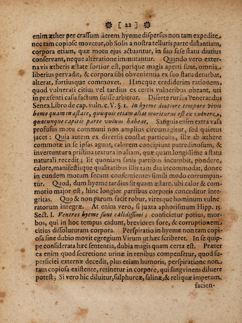 enim aether per craffum aerem hyeme difperfus non tam expedito nec tam copiofe movetur,ob Solis a noftra telluris parte diftantiam, corpora etiam, quae motu ejus acluantur, in fuo fcfeftatu diutius confervant, neque alteratione immutantur. Quando vero exter¬ na vis aetheris aeftate fortior eft, porique magis aperti funt, omnia_* liberius pervadit, & corpora (ibi obvenienda ex fuo ftatudeturbat, alterat, fortiusque commovet. Ilancque crediderim rationem, quod vulnerati citius, vel tardius ex certis vulneribus obeant, uti in praefenti cafu facftum fuitTe arbitror. Difert.e rtirfus Venerandus Senex Libro de cap. vuln. c, V. §. i. In hyeme dmtiore tempore Vivit homo quam in g/late, quisquis etiam alias moriturus e fi ex vulnere^, quacunque capitis parte vuinm habeat, Sanguis enim extra vafa profufus motu communi non amplius circumagitur, fed quietus jacet: Quia autem ex diverfis conftat .particulis, illae ab aethere commotas in fe ipfas agunt, calorem concipiunt putredinofum, & invertuntura priftina textura in aliam, quae quamlorxgtftime a ftatu naturali recedit \ Et quoniam fanis partibus incumbit, pondere, calore,manifeftisque qualitatibus illis tam diu incommodat, donec in eundem motum fecum confentientes ftrnili modo corrumpan¬ tur. Quod, dum hyeme tardius fit quam reftare. ubi calor & com¬ motio major eft, hinc longior partibus corporis conceditur inte- gruas. Quo & non parum facit robur, viresque hominum vulne ratorum integrae. At enim vero, fi juxta aphorifmum Hipp. 15« Se£l. I. Ventres hyeme funt cAlidijJimi ; conficietur potius, mor¬ bos, qui in hoc tempus cadunt, brevipres fore, & corruptioaerru citius diiToiuturam corpora. Perfpiratio in hyeme non tam copi- ofa fine dubio movit egregium Virum ut haec feriberet. In fe quip¬ pe confiderata haec fententia, dubia magis quam certa eft. Praeter ea enim quod fecretione urinae in renibus compenfetur, quod fu- perficiei externa decedit, plus etiam humoris, perfpiratione norLi tam copiofa exiftente, retinetur in corpore, qui fangvinem diluere poteft 5 Si vero hic diluitur,fulphureae, falinae,& reliquae impetum* facien-