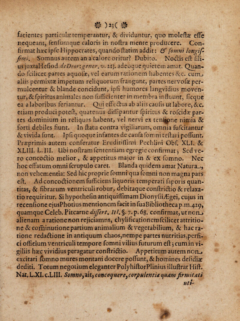 facientes particulas temperantur,' & dividuntur, quo moleftae efte nequeant, fenfumque caloris in noftra mente producere. Con¬ firmat haec ipfe Hippocrates, quando ftatim addit: & fomni longif> fimi. Somnus autem an a calore oritur? Dubito. Nodis eft fili- us 213. adeoque quietem amat. Quan¬ do fcihcet partes aquoik, vel earum rationem habentes&c. cum_> aliis permixta impetum reliquorum frangunt, partes nervofae per¬ mulcentur & blande concidunt, ipfi humores langvidius moven¬ tur, & fpiritus animales non fuffidenter in membra influunt, fkque ea a laboribus feriantur. Qui efitedus ab aliis caufis ut labore, &c. etiam produci poreft, quatenus diffipantur fpiritus & rofeidae par¬ tes dominium in reliquas habent, vel nervi ex ten%>ne nimia & forti debiles fiunt. In ftatu contra vigiliarum, omnia fufeitantur & vivida funt* Ipfi quoque infantes de caufa fomni teftari poflunt. Praeprimis autem conferatur Eruditiffimi Pechlini Obf. XLh & XL1IL L. III. Ubi nofixam fententiatn egregie confirmat 3 Sed ve¬ ro concodio melior , & appetitus major in & 'ex fomno. Nec hoc effatum omni fcrupulo caret. Blanda quidem amat Natura^, non vehementia: Sed hic proprie fomni qua fomni non magna pars eft. Ad concodionem fufficiens liquoris temperati faporis quan¬ titas, & fibrarum ventriculi robur, debitaque conftridio & relaxa¬ tio requiritur. SihypothefinantiquiftimamDionyfii/Bgei, cujus in recenfione ejusPhotius mentionem facit in fuaBibliotheca p.m.429, quamque Ccleb. Pitcarne^V^/, ///♦§. 7* P«6g. confirmat, ut non.» alienam a ratione non rejiciamus, chylificationemfcilicet attritio¬ ne &cominutione partium animalium & vegetabilium, & hac ra¬ tione redadione in antiquum chaos,nempe partes nutritiasjperfi. ci officium ventriculi tempore fomni vilius futurum eft 5 cum in vi¬ giliis haec vividius peragatur conftridio. Appetitum autem noru excitari fomno mures montani docere poflunt, & homines defidiae dediti. Totum negotium eleganter PolyhiftorPJinius illuftrat Hift. Nat*L.XI.c.LIIL Somnopit, concoquere^ corpulentis. c\uam firmitati