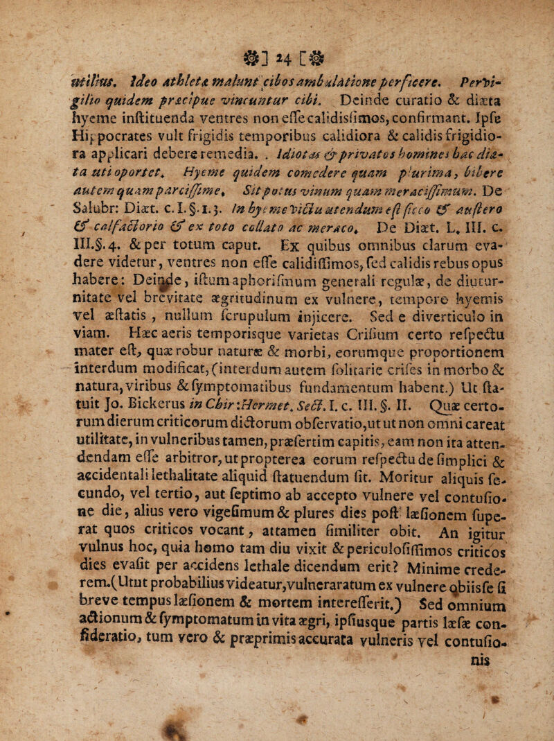 uiiltiu. Ideo athleta malunt cibos ambulatione perficere, Perivi* gifte quidem pracipue vincuntur cibi. Deinde curatio 8c dista hyeme inftituenda ventres non effecalidisfimos, confirmant. Ipfe Hippocrates vult frigidis temporibus calidiora & calidis frigidio¬ ra applicari debere remedia. * Idiotas &privatos homine i hac dis.* ta uti oportet. Hyeme quidem comedere quam plurirna, bibere autem quam par cifftme^ Sit potus vinum quam meraci fimum. De Salubr: Dist. c. I. §.1.3. In hyeme leici u utendum eft ficco tS auftero (f calfaciorio (f ex toto callaio ac meraco\ De Diaet. L* III. c. III.§.4. &per totum caput. Ex quibus omnibus clarum eva¬ dere videtur, ventres non eflfe calidiffimos, fed calidis rebus opus habere: Deinde, iftumaphorifmum generali regulae, de diutur¬ nitate vel brevitate aegritudinum ex vulnere, tempore hyernis vel edatis , nullum fcrupulum injicere. Sed e diverticulo in viam. Hxc aeris temporisque varietas Crifium certo refpedu mater ed, qua: robur natura: & morbi., eorumque proportionem interdum modificat,(interdum, autem folkarie crifes in mOrbo & natura, viribus &(ymptomatibus fundamentum habent.) Ut (la¬ tuit ]o. Bickerus in Chir \Hermet, Sebi. I. c. III. §. II. Quae certo¬ rum dierum criticorum didorum obfervatio,ut ut non omni careat utilitate, in vulneribus tamen, praeferam capitis, eam non ita atten¬ dendam e (Te arbitror, ut propterea eorum refpedudefimplici & accidentali lethalitate aliquid (latuendum fit. Moritur aliquis fe¬ cundo, vel tertio, aut feptimo ab accepto vulnere vel contufio- ne die, alius vero vigefimum& plures dies poft laefionem fupe- rat quos criticos vocant, attamen fimiliter obit. An igitur vulnus hoc, quia homo tam diu vixit & periculofifiimos criticos dies evafit per accidens lethale dicendum erit ? Minime crede- renru(lltut probabilius videatur,vulneraratum ex vulnere <jbiisfe fi breve tempus lasfionem & mortem mtereflerit*) Sed omnium a&ionum &fymptomatum in vita £gri, ipfmsque partis kefie con- fideratio, tum vero & prsprimis accurata vulneris vel contufio-