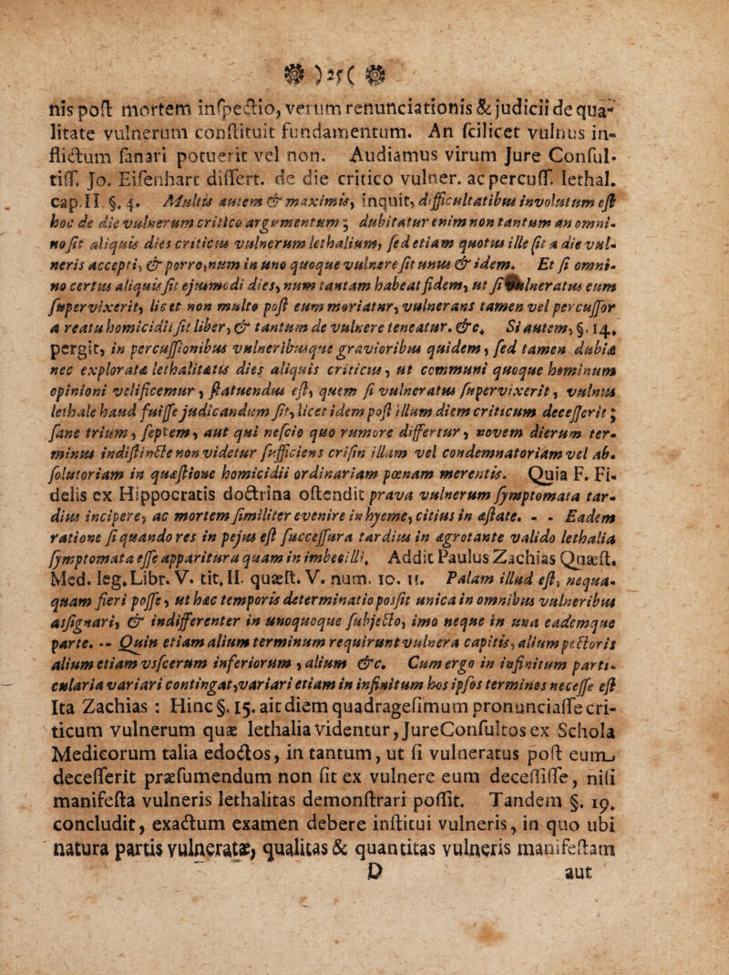 # )*f( # ■' nis poA mortem infpe#io, verum renunciationis & judicii de qua¬ litate vulnerum conftituit fundamentum. An fcilicet vulnus in* flictum fanari potuerit vel non. Audiamus virum Jure Conful- tiff, Jo. Eifenhart differt, de die critico vulner. acpercuff lethaL capJI §*4- Adultu autem & maximis^ inquit* difficultatibus involutum efl hoc de die vomerum critico argumentum , dubitatur enim non tantum an omni- no fit aliquis dies criticus vulnerum lethaliumj fe d etiam qmtm ille (it a die vuU neris accepti^ & porrorum in uno quoque vulnerefit unus & idem* Et fi omni- m certus ali quis fit ejmmcdi dies, num tantam habeat fidem y ut fi%kheratm eum fnper vixerity licet non multo pofi eum mori at nty vulnerans tamen vel percuffor a reatu homicidii fit liber, & tantum de vulnere teneatur. Si autem5 §«14» pergit, in per cujfi onibus vulner ibus que gravioribus quidem, fed tamen dubia nec explorata lethalitatts dies aliquis criticus, ut communi quoque hominum opinioni velificemur, fiatuendus efly quem fi vulneratus fu pervixerit, vulnus lethale haud fuijfe judicandum fit, licet idem pofl illum diem criticum dee effer it J fane trium, feptemy aut qui nefcio quo rumore differtur, novem dierum ter* minus indifiinfle non videtur fy.fficiens crifm illam vel condemnatoriamvel ab» folutoriam in qmflione homicidii ordinariam poenam merentis. Quia F. Fi¬ delis ex Hippocratis doftrina oflendit prava vulnerum fymptomata tar- dius incipere) ac mortem fimiliter evenire inhyemey citius in afiate, - - Eadem ratione fi quando res tn pejus efl fucceffura tardius in dgrotante valido lethalia fymptomata ejfe apparitura quam in imbecilli* Addic Paulus Zachias Qu&ft. Med. leg*Libr. V. tit* IL quseft. V. num. 10. u. Falam illud eff nequa¬ quam fieri poffs) ut hac temporis determinatio posfit unica in omnibus vulneribus asfignari, & indifferenter in unoquoque fabjettoy imo neque in ma eadem que parte, -- Quin etiam alium terminum requirunt vulner a capitis , alium fetior is alium etiam vsfcerum inferiorum , alium &c. Cum ergo in infinitum parti* culari a variari contingat^variari etiam in infinitum hos ipfos terminos neceffe efl Ita Zachias: Hinc§, 15. ait diem quadrageflmumpronuncialfe cri¬ ticum vulnerum quae lethalia Videntur, JureConfultos ex Schola Medicorum talia edodtos, in tantum, ut fi vulneratus poft euiru decefferit praefumendum non fit ex vulnere eum decefliffe, ni(i manifefta vulneris lethalitas demonftrarr poffit. Tandem §. 19. concludit, exadtum examen debere inflatui vulneris, in quo ubi natura partis vulnerata^ qualius & quantitas vulneris mamfeftatn P aut