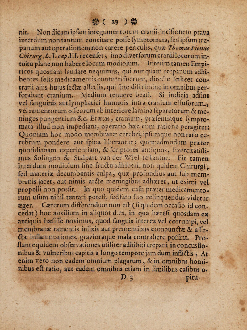 ■■■■■■■ nit. Non dicatu ipfam integumentorum cranii -incifionem prava interdum non tantum concitare pofleiymptomata, fedipfumtre- panum aut operationem non carere periculis, quae Tbomas Ftenus Chirurg, 4« L recenfet3 imo diverforum cranii locorum in¬ tuitu plane non habere locum modiolum. Interim tamen Empi¬ ricos quosdam laudare nequimus, qui nunquam trepanum adhi¬ bentes felis medicamentis contenti luerunt, directe fcilicet con¬ trarii aliis hujus feclas affeclis^qui fine difcrimine in omnibus per¬ forabant cranium. Medium tenuere beati. Si indicia adfini vel fanguinis autlymphatici humoris intra cranium effuforurru, vel ramentorum offeorum ab interiore lamina feparatorum & me- ningespungentium &c. EcaetaS;, cranium, praefentiaque fympto- mata illud non impediant, operatio Ime cum ratione peragitur: Quoniam hoc modo membrana cerebri, ipfumque non raro ce¬ rebrum pondere aut fpina liberantur 3 quemadmodum praeter quotidianam experientiam, & fcriptores antiquos, Exercitatiffi- mus Solingen & Stalpart van der Wiel teftantur. Fit tamen interdum modiolum fine frudtuadhiberi, non quidem Chirurgi, fed materia decumbentis culpa, quas profundius aut fub mem¬ branis jacet, aut nimis ardte meningibus adhaeret, ut eximi vel propelli non posfit. In quo quidem cafu praeter medicamento¬ rum ufum nihil tentari poteft, fed fato fuo relinquendus videtur aeger. Cseterum differendum non eil (fi quidem occafio id con¬ cedat) hoc auxilium in aliquot d.es, in qua haerefi quosdam ex antiquis haefiffe novimus, quod fanguis interea vel corrumpi, vel membranae ramentis infixis aut prementibus compun&ae & affe- dlae inflammationes, gravioraque mala contrahere poffint. Pro¬ flant equidem obfervationes utiliter adhibiti trepani inconcusfio- nibus & vulneribus capitis a longo tempore jam dum infli&is3 At enim vero non eadem omnium plagarum, & in omnibus homi¬ nibus eft ratio, aut eadem omnibus etiam in fimilibus cafibus o.