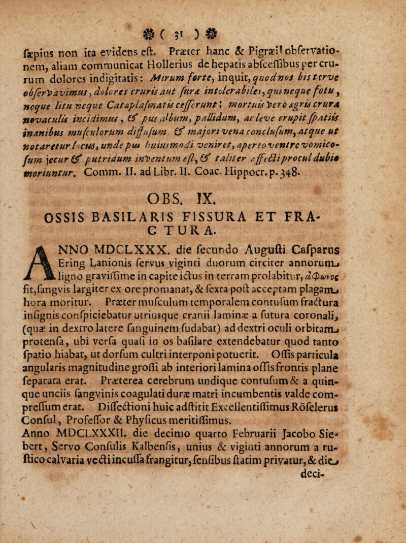 fsepins non ita evidens eft. Praeter hanc Sc PigraeH obfervatio- nem, aliam communicat Hollerius de hepatis abfccdibus per cru- rum dolores indigitatis: Mirum ferte, inquit, quodnos bisttrve obferVavimus ? dolores cruris aut fur a intolerabilei, qui neque fotu, neque litu neque Cataplafmatis cefferunt \ mortuis y>ero sgrts crura novaculis incidimus , Cf pus album > pallidum, ac Uve erupit [patiis inanibus mufculorum diffnfum. (f majori vena conclufum, atque ut notaretur locus, unde pm huius modi veniret, aperto ventre vomico- fum )ecur(f putridum intentum eft, (f taliter affeBiprocul dubio moriuntur. Comm. II. ad Libr. II. Coae, Hippocr. p. 348* OBS, IX. OSSIS BASILARIS FISSURA ET FRA- C TURA. ANNO MDCLXXX. die fecundo Augufti Cafparus Ering Lanionis fervus viginti duorum circiter annorum^ ligno gravidime in capite idus in terram prolabitur, dQmoe fit,fangvis largiter ex ore promanat, & fexta poft acceptam plagam.» hora moritur. Praeter mufculum temporalem contufumfraftura infignis confpiciebatur utriusque cranii laminae a futura coronali* (quae in dextro latere fanguinem fudabat) ad dextri oculi orbitairL» protenfa, ubi verfa quafi in os bafilare extendebatur quod tanto (patio hiabat, ut dorfum cultri interponi potuerit. Odis particula angularis magnitudine groffi ab interiori lamina offis frontis plane feparata erat. Praeterea cerebrum undique contufutn& a quin¬ que unciis fangvinis coagulati durae matri incumbentis valde com- prefium erat. Diflfedioni huic adftitit Excellentidimus Rofelerus Conful, Profedbr & Phy ficus mcritidlmus. Anno MDCLXXXII. die decimo quarto Februarii Jacobo Sie* bert, Servo Confulis Kalbends, unius & viginti annorum a ru- ftico calvaria vediincufia frangitur, fendbus ftatim privatur, & dio - ' s deci-