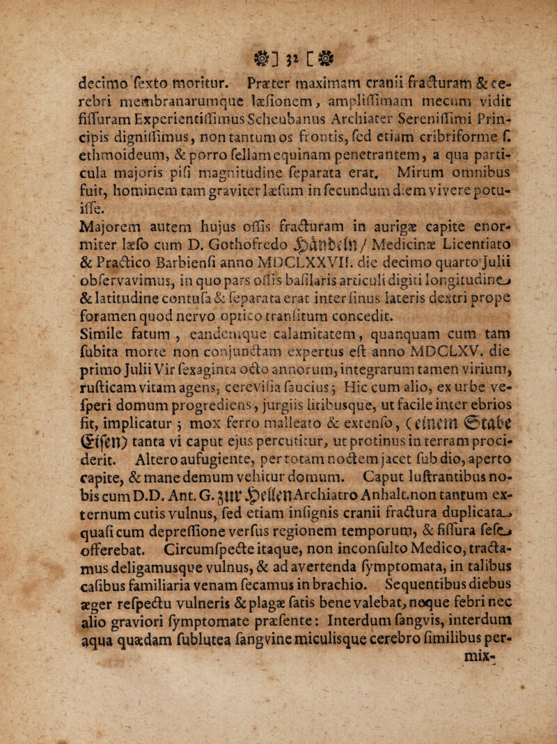 m c® decimo Texto moritur. Praeter maximam cranii fraduram & ce¬ rebri rnembranammque laefionem, ampliffimam mecum vidit fiffuram Experientiffimus Scheubantis Archiater Sereniffirni Prin¬ cipis digniffimus , non tantum os frontis, fed etiam cribriforme f. ethmoideum, & porro feliam equinam penetrantem, a qua parti¬ cula majoris pifi magnitudine feparata erat* Mirum omnibus fuit, hominem tam graviter laefum in fecundum diem vivere potu- iffe. i- - / Majorem autem hujus effis fraduram in auriga capite enor¬ miter Itfo cum D, Gothofredo Jjp&ttbftll / Medicinae Licentiato & Pradico Barbienfi anno MDCLXXVIf. die decimo quarto Julii obfervavitnus, in quo pars offis bafilaris articuli digiti longitudine^ & latitudine contufa & feparata erat interimus lateris dextri prope foramen quod nervo optico tranfitum concedit. Simile fatum , eandemque calamitatem, quanquam cum tam fubita morte non conjunctam expertus eft anno MDCLXV. die primo Julii Vir fexaginta odo annorum, integrarum tamen virium, rufticam vitam agens, c ere vi (ia faucius ^ Hic cum alio, ex urbe ve- fperi domum progrediens, jurgiis litibusque, ut facile imer ebrios fit, implicatur 5 mox ferro malleato & extenfo, (tfftCttl ©tftfrC (^ffen) tanta vi caput ejus percutitur, ut protinus in terram proci¬ derit. Altero aufugiente, per totam nodem jacet fub dio, aperto capite, & mane demum vehitur domum. Caput luftramibus no¬ bis cum D.D. Ant. G. pr ipefl^llArchiatro Anhalt.non tantum ex¬ ternum cutis vulnus, fed etiam infignis cranii fradura duplicata^ quaficum depreffione verfus regionem temporum, & fiffura fefo offerebat. Circumfpede itaque, non inconfuko Medico, trada¬ mus deligamusque vulnus, & ad avertenda fymptomata, in talibus cafibus familiaria venam fecamus in brachio. Sequentibus diebus aeger refpedu vulneris & plagae fatis bene valebat, neque febri nec alio graviori fymptomate praefente: Interdum fangvis, interdum aqua quaedam fublqtea fangvine miculisque cerebro fimilibus per- mix- .. ^