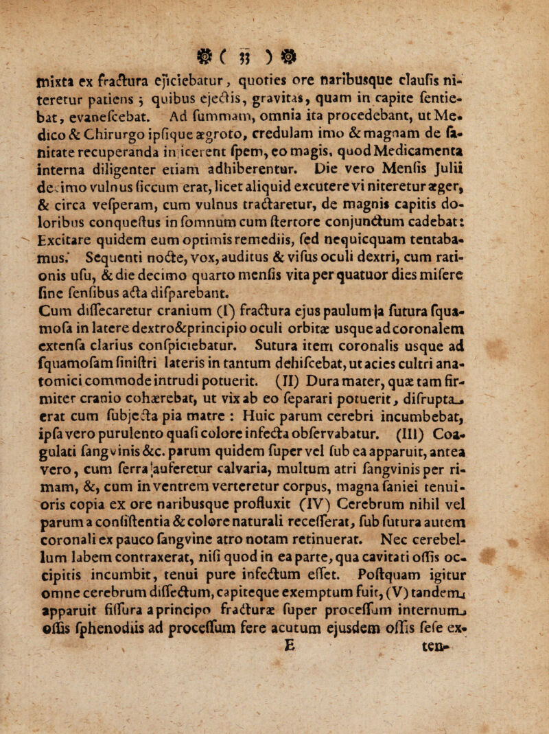 mixta ex fraftura exciebatur, quoties ore naribusque claufis ni¬ teretur patiens ) quibus ejedis, gravitas, quam in capite fentie- bat, evanefeebat. Ad fummatn, omnia ita procedebant, ut Me* dico & Chirurgo ipfique aegroto, credulam imo & magnam de fe¬ llitate recuperanda in icerent fpem, eo magis, quod Medicamenta interna diligenter etiam adhiberentur. Die vero Menfis Julii de imo vulnus ficcum erat, licet aliquid excutere vi niteretur aeger, & circa vefperam, cum vulnus tradaretur, de magnis capitis do¬ loribus conqucftus infomnum cum ftertorc conjundum cadebat: Excitare quidem eum optimis remediis, fed nequicquam tentaba* mus.* Sequenti node, vox, auditus & vifus oculi dextri, cum rati¬ onis ufu, & die decimo quarto menfis vita per quatuor dies mifere fine fenfibus ada difparebatit. Cum diflecaretur cranium (I) fradura ejus paulum ja futura fqua- mofa in latere dextro&principio oculi orbitae usque ad coronalem extenfa clarius confpictebatur. Sutura item coronalis usque ad fquamofem finiftri lateris in tantum dehifcebat, ut acies cultri ana¬ tomici commode intrudi potuerit. (II) Dura mater, quae tam fir¬ miter cranio cohaerebat, ut vix ab eo feparari potuerit, difrupta_. erat cum fubjcda pia matre : Huic parum cerebri incumbebat, ipfa vero purulento quafi colore infeda obfervabatur. (III) Coa¬ gulati fangvinis&c. parum quidem fuper vel fub ea apparuit, antea vero, cum ferra [auferetur calvaria, multum atri fangvinisper ri¬ mam, &, cum in ventrem verteretur corpus, magna faniei tenui¬ oris copia ex ore naribusque profluxit (IV) Cerebrum nihil vel parum a confidentia & colore naturali receflerat, fub futura autem coronali ex pauco fengvine atro notam retinuerat. Nec cerebel¬ lum labem contraxerat, nifi quod in ea parte, qua cavitati oflis oc¬ cipitis incumbit, tenui pure infedum eflet. Poftquam igitur omne cerebrum diffedum, capiteque exemptum fuit, (V) tanderru apparuit fiflura aprincipo fradurae fuper proceflum internum-» offis fphenodiis ad proceffum fere acutum ejusdem offis fefe ex* . > E teo*