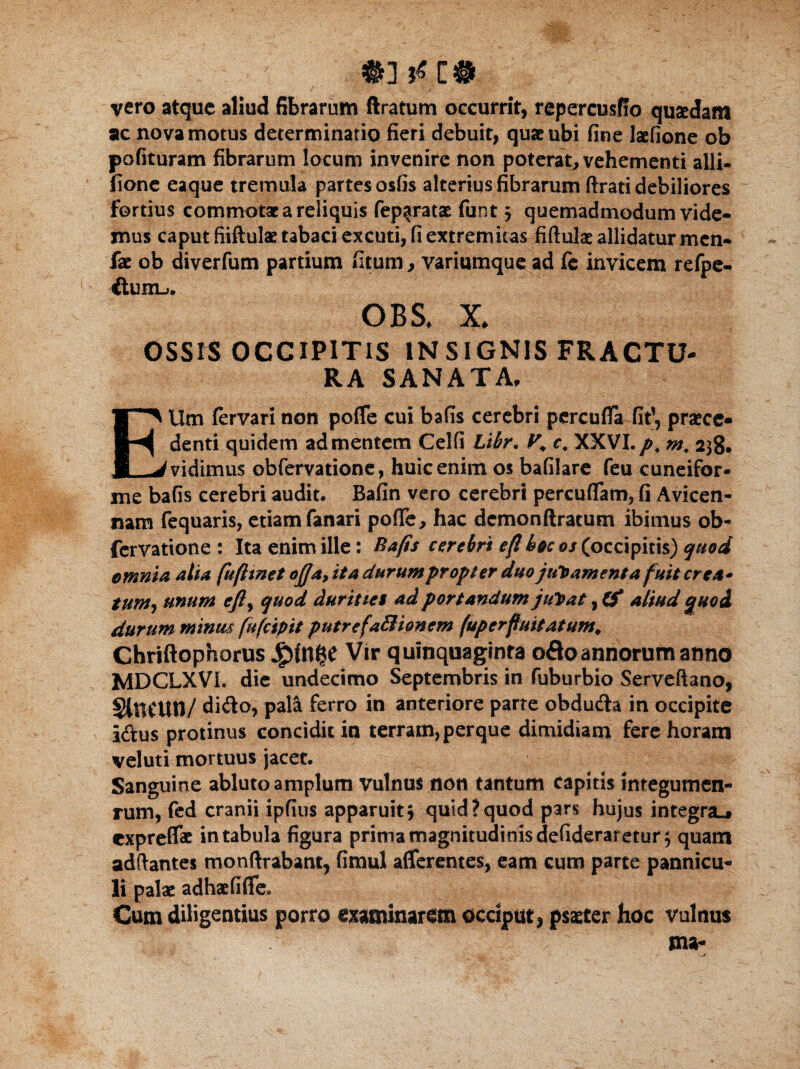 vero atque aliud fibrarum (Iratum occurrit, repercusffo quaedam ac nova motus determinatio fieri debuit, quae ubi fine laefione ob polituram fibrarum locum invenire non poterat, vehementi alii- fione eaque tremula partes osfis alterius fibrarum ftrati debiliores fortius commotae a reliquis fep^ratae funt j quemadmodum vide¬ mus caput fiiftulae tabaci excuti, fi extremitas fiftulae allidatur men- fae ob diverfum partium fitum, variumque ad fe invicem refpe- dunb. OBS. x OSSIS OCCIPITIS INSIGNIS FRACTU¬ RA SANATA. Ellm fervari non poffe cui bafis cerebri pcrcuffa fit1, praece¬ denti quidem ad mentem Celfi Libr. V\ c, XXVI.p. m, 238. vidimus obfervatione, huic enim os bafilare feu cuneifor¬ me bafis cerebri audit. Bafin vero cerebri percuffam, fi Avicen- nam fequaris, etiam fanari pofle, hac dcmonftratum ibimus ob¬ fervatione : Ita enim ille: Bafis cerebri efikocos (occipitis) quod omnia alia fuftmet ofia,ita durumpropler duojuramentafuit crea* tum, unum efly quod duritiei ad portandum jupat, 0* aliud quod durum minus fufcipit putrefaSionem (up er fluitatum. Chriftophorus JjpUl^e Vir quinquaginta odo annorum anno MDCLXVL die undecimo Septembris in fuburbio Serveftano, StftCUtl/ dido, pala ferro in anteriore parte obduda in occipite idus protinus concidit in terram, perque dimidiam fere horam veluti mortuus jacet. Sanguine abluto amplum vulnus non tantum capitis integumen¬ tum, fed cranii ipfius apparuit^ quid?quod pars hujus integra.# expreffat in tabula figura prima magnitudinis defideraretur 3 quam adftantes monftrabant, fimul afferentes, eam cum parte pannicu¬ li palae adhaefiffe* Cum diligentius porro examinaram occiput, psaeter hoc vulnus