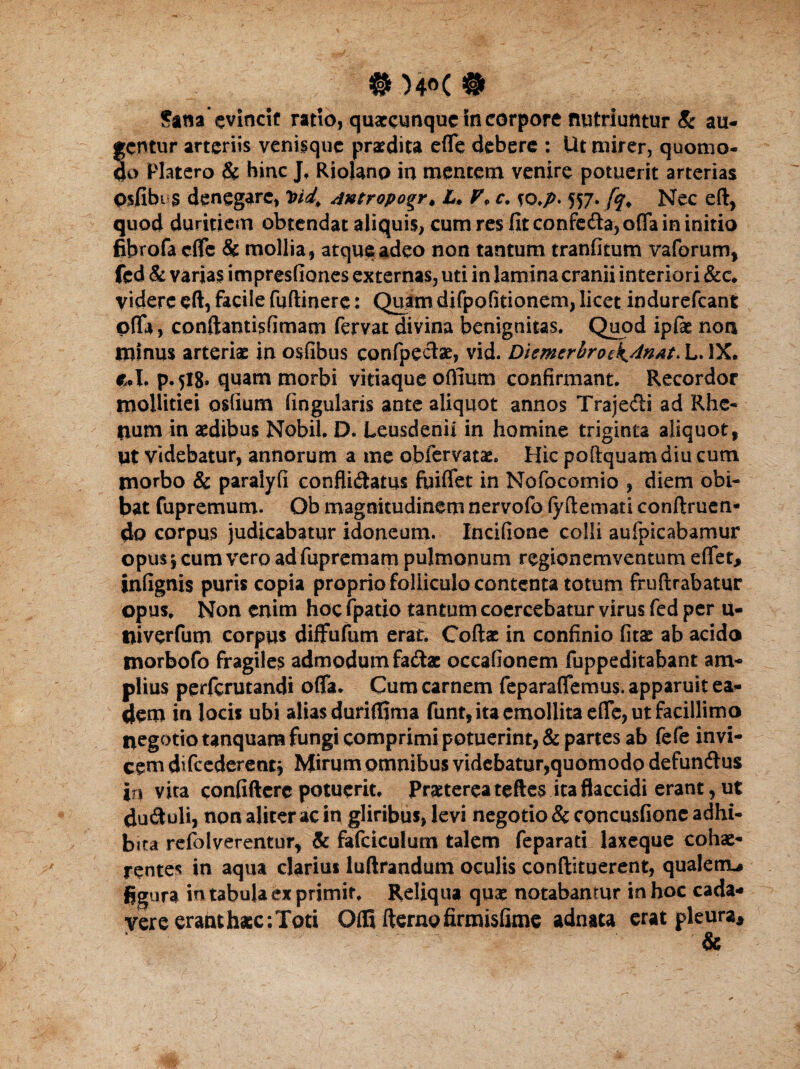 # )4<>( # Sana evincit ratio, quaccunquc in corpore nutriuntur 8c au¬ gentur arteriis venisque praedita efle debere : Ut mirer, quomo¬ do Platero & hinc J, Riolanp in mentem venire potuerit arterias Oifibus denegare, Pid. Antropogr♦ L. V* c, so.p- 557. fqP Nec eft, quod duritiem obtendat aliquis, cum res fit confe&a, offa in initio fibrofa dfe & mollia, atque adeo non tantum tranfitum vaforum, fcd & varias impresfiones externas, uti in lamina cranii interiori &c. videre eft, facile fuftinere: Quam difpofitionem, licet indurefeant offa, conftantisfimam fervat divina benignitas. Quod ipfae non minus arteriae in osfibus confpectae, vid. Diemerbroek.AnAt> L. IX. eri. p.518» quam morbi vitiaque oflium confirmant. Recordor mollitiei osfium fingularis ante aliquot annos Traje&i ad Rhe- tium in aedibus Nobil. D. Leusdenii in homine triginta aliquot, ut videbatur, annorum a me obfervatae. Hic poftquamdiu cum morbo & paralyfi confli&atus fuiffet in Nofocomio , diem obi¬ bat fupremum. Ob magnitudinem nervofo fyftemati conftruen- do corpus judicabatur idoneum. Incifione colli aufpicabamur opus 5 cum vero ad fupremam pulmonum regionemventum effet, infignis puris copia propriofolliculo contenta totum fruftrabatur opus. Non enim hoc (patio tantum coercebatur virus fed per u- tliverfum corpus diffufum erat. Coftae in confinio fitae ab acida morbofo fragiles admodum fadae occafionem fuppeditabant am¬ plius perferutandi offa. Cum carnem feparaffemus. apparuit ea¬ dem in locis ubi alias duriflima funt, ita emollita effe, ut facillimo negotio tanquam fungi comprimi potuerint, & partes ab fefe invi¬ cem difcederetit* Mirum omnibus videbatur,quomodo defunftus in vita confiftcrc potuerit. Praeterea teftes ita flaccidi erant, ut ductuli, non aliter ac in gliribus, levi negotio & concusfione adhi¬ bita refolverentur, & fafciculum talem feparati laxeque cohae¬ rentes in aqua darius luftrandum oculis conftituerent, qualenu figura in tabula ex primir. Reliqua quae notabamur in hoc cada¬ vere erant haec; Toti Offi fterao firmisfime adnata erat pleura.