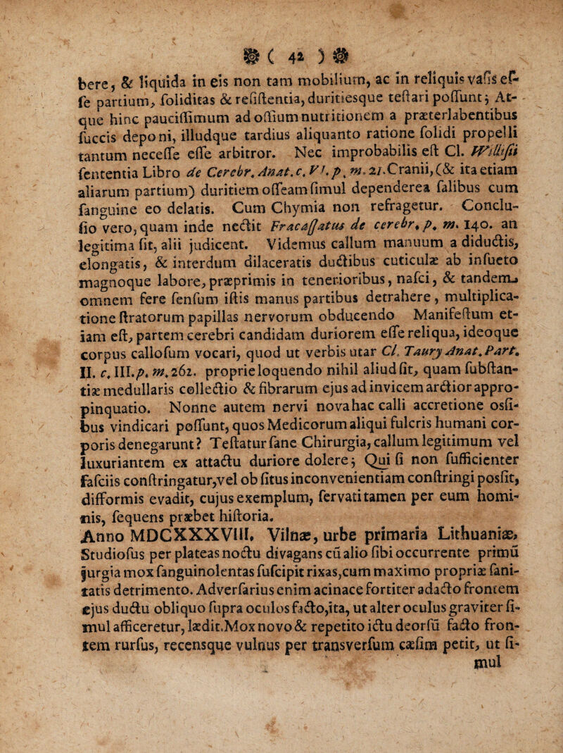 bere, & liquida in eis non tam mobilium, ac in reliquis vafil ef- fe pardum, foliditas & refiftentia, duritiesque teftari poffimt 5 At¬ que hinc pauciftimum adoftiumnutritionem a praeterlabentibus fuccis deponi, illudque tardius aliquanto ratione folidi propelli tantum nece (Te efle arbitror. Nec improbabilis eft Cl. Wilkfn Lententia Libro de Cerebr. Anat. c, Vt.p, m, 2/.Cranii, (& ita etiam aliarum partium) duritiem ofifeam fimul dependerea falibus cum fanguine eo delatis. Cum Chymia non refragetur. Conclu¬ do vero, quam inde nectit Fraca/Jatus de cerebr, p. m. 140. an legitima (it, alii judicent. Videmus callum manuum a didutftis, elongatis, & interdum dilaceratis du&ibus cuticulas ab infueto magnoque labore,praeprimis in tenerioribus, nafci, & tanderm» omnem fere fenfum iftis manus partibus detrahere, multiplica¬ tione (Iratorum papillas nervorum obducendo Manifeftum et¬ iam eft, partem cerebri candidam duriorem efle reliqua, ideoque corpus callofum vocari, quod ut verbis utar Cl, Taury Anat.Pare. II. c, III./). «2,261. proprie loquendo nihil aliud fit, quam fubftan- tise medullaris celle&io & fibrarum ejus ad invicem arctior appro¬ pinquatio. Nonne autem nervi nova hac calli accretione osfi- bus vindicari poflunt, quos Medicorum aliqui fulcris humani cor¬ poris denegarunt? Teftaturfane Chirurgia, callum legitimum vel luxuriantem ex attatftu duriore dolere 5 Qui fi non fuffkienter fafciis conftringatur,vel ob fitus inconvenientiam conftringi posfit, difformis evadit, cujus exemplum, fervati tamen per eum homi¬ nis, fequens praebet hiftoria. Anno MDCXXXVIH. Vilnae, urbe primaria Lithuaniae, Studiofus per plateas nodtu divagans cu alio fibi occurrente prirau jurgia mox fanguinolentas fufcipit rixas,cum maximo proprias fani- tatis detrimento. Adverfarius enim acinace fortiter adasfto frontem ejus ducftu obliquo fupra oculos ftdo,ita, ut alter oculus graviter fi¬ mul afficeretur, laedit.Mox novo & repetito itftudeorfu fa£Io fron¬ tem rurfus, recensque vulnus per trausverfum, caefina petit, ut fi- ‘ ' mul J f