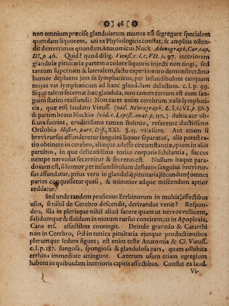 non omnium praecife glandularum munus eft fegregare fpecialettt quendam liquorem, utiexPhyfiologicisconftat?& amplius often- dit dexterrimus quondam Anatomicus Nuck Adenogr&pb.Cur.cap* III,p,46. Quid? quoddilig. fieufi\c l.c.VlLp. 97. interiorem glandulae pituitariae partem a colore liquoris injecti non tingi, fed tantum fupernam & lateralem,facto experimento demonftretJmo humor depluens jam (itlymphaticus, per infundibulum tanquam majus vas lymphaticum ad hanc glandulam deiacium. c.Lp, 9,9. Sique talem feeernat haec glandula, non tamen certum eft eum (an¬ guini ftatim reaffundi: Non caret enim cerebrum ,vafis lymphati¬ cis, quse etfi laudato VieuflT. (vich Ne^rograpb, Lt I,r.j VL >. 86.) v&partim beato Nuckio (vid. c, l.epift. anat.p,. 150.) dubia aut'ob- fcurafuerint, eruditiftimo tamen Bohnio, referente-dotftiffimo Ortlobio kitftor, part, XXL §. 1$. vifa funt. Aut etiam (i brevi rurfus affunderetur fanguini liquor feparatus’, alia poteft ra¬ tio obtinere in cerebro, aliasque a defle circum flanti e,quam in aliis partibus, in quo delicatiilinia totius corporisfubftantia, fuccus nempe nervofus fecernitur & fecretuseft. Nullum itaque para- doxum eft, fi humor per infundibulum defluens fanguini brevi rur¬ fus affundatur, prius vero in glandula) pituitaria jfecundumJ omnes partes ct^jquaffetur quafi, & minutior adque mifcendum aptior reddatur.* Sed unde tandem proficuus Errhinorum in multis [affedlibus ufus, fi nihil de Cerebro defeendit, derivandus venit? Refpon- deo, illa in plerisque nihil aliud facere quam ut nervos vellicent, folidumque & fluidum in motum rurfus concitent,ut in A poplexia, Caro etfi affectibus contingit. Deinde gravedo & Catarrhi non in Cerebro, fed in tunica pituitaria ejusque produitionibus plerumque fedem figuntj eft enim tefte Anatomia & Cl. VicufT. e.l.p. 187. fungofa, fpongiofa & glandulofa pars, quam adhibita errhina immediate attingunt. Caeterum ufum etiam egregium habent in quibusdam interioris capitis affe&ibus. Conflat ex laud.