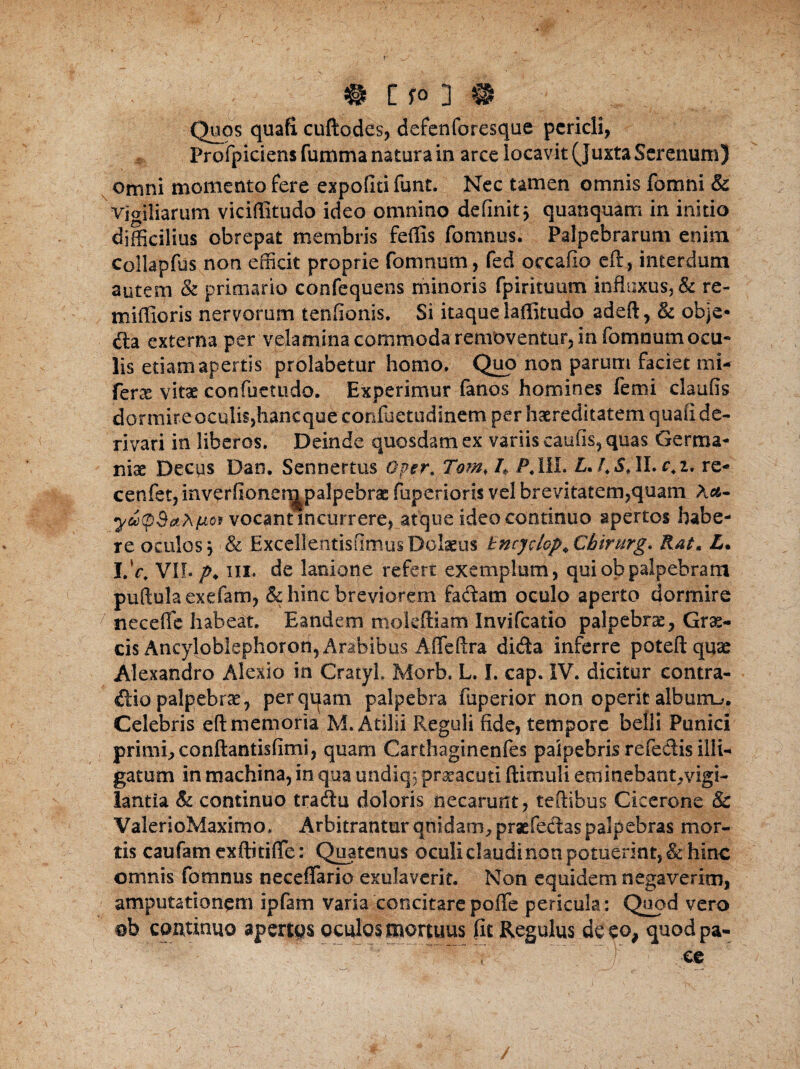 Quos quafi cuftodes, defenforesque pericli, Frofpiciensfummanaturain arce locavit (Juxta Serenum) omni momento fere expoliti funt. Nec tamen omnis fomni & vigiliarum viciflitudo ideo omnino definit $ quanquam in initio difficilius obrepat membris feffis fomnus. Palpebrarum enim Collapfus non efficit proprie fomnum, fed occafio eft:, interdum autem & primario confequens minoris fpirituum influxus, & re- miftioris nervorum tenfionis. Si itaque laffitudo adeft, & obje* da externa per velamina commoda removentur, in fomnum ocu¬ lis etiam apertis prolabetur homo. Quo non parum faciet mi- fene vitas eoofuetudo. Experimur fanos homines femi claufis dormire oculis,haneque confuetudinem per haereditatem quafi de¬ rivari in liberos. Deinde quosdam ex variis caulis, quas Germa¬ nia Decus Dan. Sennertus Qper. Tom, 4 P.III* £./.$♦ II. re- cenfet,inverfioner^palpebrac fuperioris vel brevitatem,quam A&- yatpdahfioi vocant incurrere, atque ideo continuo apertos habe¬ re oculos, ■ & ExcellentisfimusDolaeus tncydop+Cbirurg. Rat* L. I.V. VII. p. iii. de lanione refert exemplum, qui ob palpebram puftulaexefam, & hinc breviorem fadam oculo aperto dormire 7 neceffe habeat. Eandem mokftiam Invifcatio palpebras, Gras- cis Ancyloblephorott, Arabibus Afleftra dida inferre poteftquas Alexandro Alexio in CratyL Morb. L. I. cap. IV. dicitur contra¬ dic palpebrae, perquam palpebra (aperior non operit alburna. Celebris eft memoria M. Atilii Reguli fide, tempore belli Punici primi, conftantisfimi, quam Carthaginenfes palpebris refedis illi¬ gatum in machina, in qua undiq; prxacutl ftimuli eminebant,vigi¬ lantia & continuo tradu doloris necarunt, teftibus Cicerone & ValerioMaximo, Arbitrantur qnidam, praefedaspalpebras mor¬ tis cautam exftitifle: Quatenus oculi claudi non potuerint, & hinc omnis fomnus neceffario exulaverit. Non equidem negaverim, amputationem ipfam Varia concitare poflfe pericula: Quod vero ob continuo apertas oculos mortuus fit Regulus de eo, quodpa- i' ! ; ee