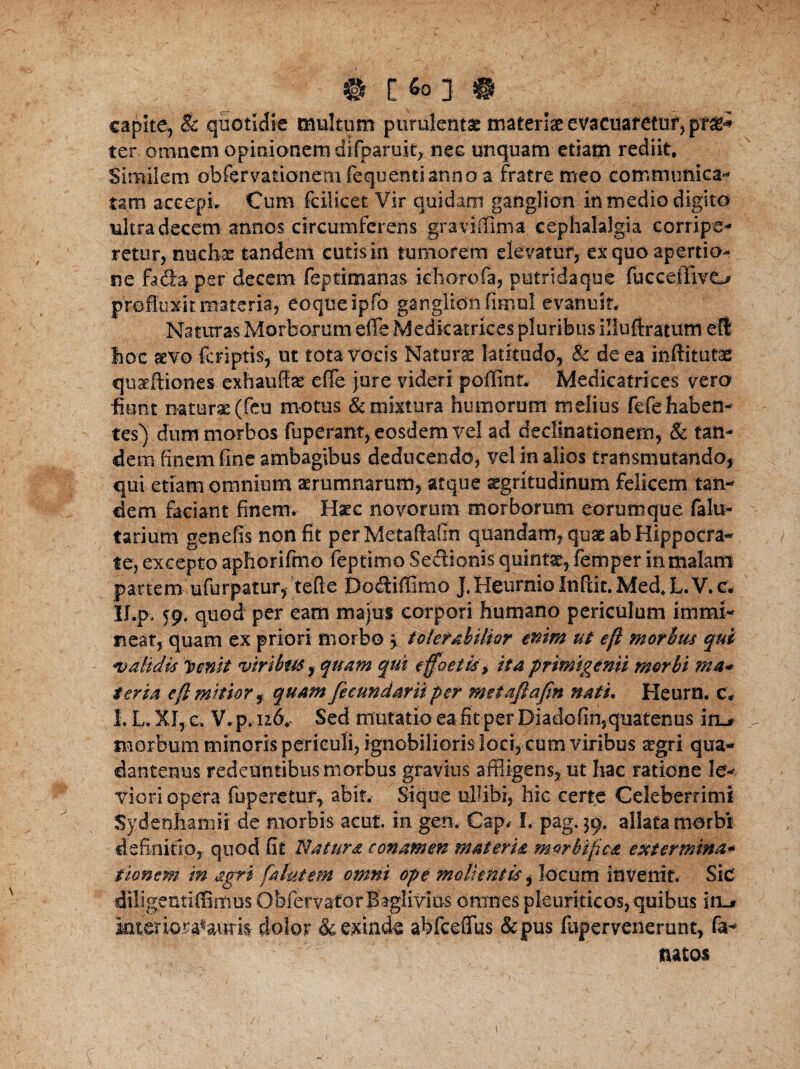 , . # [Soj « capite, & quotidie multum purulentae mater!# evacuaretur, pt%+- ter omnem opinionem difpa-ruic, nec unquam etiam rediit. Similem obfervationetnfequenti anno a fratre meo communica¬ tam accepi. Cum fcilicet Vir quidam ganglion in medio digito ultra decem annos circumfereris graviffima cephalalgia corripe¬ retur,-nuchae tandem cutis in tumorem elevatur, ex quo apertio¬ ne fadaper decem feptimanas ichorofa, putridaque fucceflfivo profluxit materia, eoqueipfo ganglion fiimul evanuit. Naturas Morborum efie Medicatrices pluribus illuftratum eft hoc aevo feriptis, ut tota vocis Natur# latitudo, & de ea inftitutaff quaeftio-nes exhauffae efTe jure videri poffinn Medicatrices vero fiunt natur# (feu motus & mixtura humorum melius fefehaben- - tes) dum morbos fuperant, eosdem vel ad declinationem, & tan¬ dem finem fine ambagibus deducendo, vel in alios transmutando, qui etiam omnium aerumnarum, atque #gritudinum felicem tan¬ dem faciant finem. Haec novorum morborum eorum que falu- tarium genefis non fit perMetaftafin quandam, quae ab Hippocra¬ te, excepto aphorifmo feptimo SerSionis quint#, femper inmalani pariem ufurpatur, tefte Dodiffimo J*HeurnioInPdt.Med,L.V.c- II.p* 59, quod per eam majus corpori humano periculum immi¬ neat, quam ex priori morbo p tolerabilior enim ut eft morius qui calidis 'Ponit viribus, quam qui e foetis, ita primigenii morbi ma* ter ia eft mitior $ quam fecundam per meiaftafin nati. Heurn. c, I. L, XI, c. V. p. 116, Sed mutatio ea fit per Diadofin, quatenus i m# morbum minoris periculi, ignobilioris loci, cum viribus aegri qua- dantenus redeuntibus morbus gravius affligens, ut hac ratione le¬ viori opera fuperetuf, abit. Siqtie ullibi, hic certe Celeberrimi Sydenhamii de morbis aeut in gen. Capv I. pag. 39. allata morbi definitio, quod fit Natura conamen materia morbiftea extermina* tionem in agri fatui em omni ope molientis, locum invenit. Sic diligentiffimus Obfervator Baglivius omnes pleuriticos, quibus iii_* inter io dolor & exinde ahfceffus &pus fuper venerunt, fa- natos