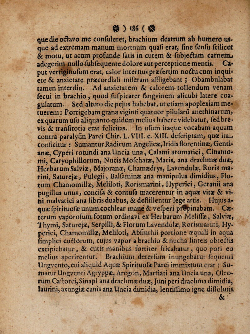 que die o&avo me confuleret, brachium dextrum ab humero us¬ que ad extremam manum mortuum quafi erat, fine fenfu fcilicet & motu, ut acum profunde fatis in cutem & fubjeftam carnenu adegerim nullo fubfequente dolore aut perceptione mentis* Ca¬ put vetriginofum erat, calor internus pr&fertim no<ftucum inqui* ete & anxietate praecordiali miferam affligebant J Obambulabat tamen interdiu. Ad anxietatem & calorem tollendum venam fecui in brachio, quod fufpicarer fangvinem alicubi latere coa¬ gulatum. Sed altero die pejus habebat, ut etiam apoplexiam me** tuerem j Porrigebam grana viginti quatuor pilulam anethinarum* ex quarum ufu aliquanto quidem melius habere videbatur, fedbre¬ vis & tranfitotia erat felicitas. In ufum itaque vocabam aquam contra paralyfin Parei Chir. L. Vlfl. c* X1IL defcriptam, quae ita^> conficitur: Sumantur Radicum Angelicae, Iridis florentinae. Genti¬ anae, Cyperi rotundi ana Uncia una, Calami aromatici, Cinamo* mi, Caryophillorum, Nucis Mofchatae, Macis, ana drachmae duae, Herbarum Salviae, Majoranae, Chatmdrys, Lavendulae, Roris ma* fini, Saturejae, Pulegii, Balfammae ana manipulus dimidius, Flo¬ rum Chamomillae, Meliloti, Rorismarini, Hyperici, Geranii ana pugillus unus, concifa & contufa macerentur in aquae vitae & vi¬ tii malvatici ana libris duabus, & deftillentur lege artis. Hujus a- quae fpirituofae unum cochlear mane & vefperi pt%inabam. Cae- terum vaporolum fotum ordinavi ex Herbarum Meliflae, Salviae, Thymi, Saturejae, Serpilli, & Florum Lavendulae, Rorismarini, Hy¬ perici, Chamomillae, Meliloti, Abfinthii portione aequali in aqua nmplici codorutn, cujus vapor a brachio & nucha linteis obtedis excipiebatur, & cutis manibus fortiter fricabatur, quo pori eo melius aperirentur. Brachium deterfum inungebatur fequenti Ungvento, cui aliquid Aquae Spirituofae Parei immixtum erat : Su¬ matur Ungyenti Agryppae, Aregon, Martiati ana Uncia una. Oleo¬ rum Caflorei, Sinapi ana drachmae duae, Juni peri drachma dimidia, laurini, axupgiae canis ana Uncia dimidia, Ientiffimo igne di Ablutis & 