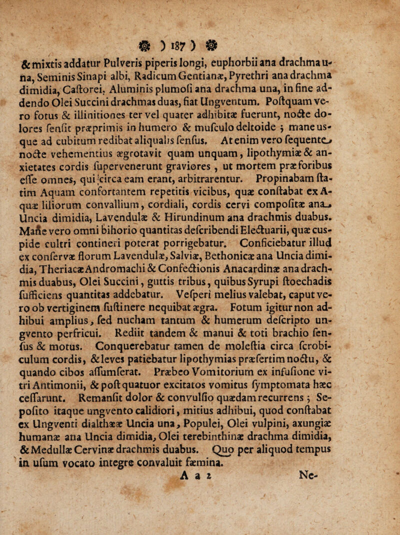 & mixtis addatur Pulveris piperis longi, euphorbiiana drachma u- na, Seminis Sinapi albi, Radicum Gentianae, Pyrethri ana drachma dimidia, Caftorei? Aluminis plumofi ana drachma una, in fine ad* dendo Olei Succini drachmas duas, fiat Ungventum. Poftquam ve¬ ro fotus & illinitiones ter vel quater adhibitae fuerunt, no&e do¬ lores fenfit praeprimis in humero & mufculo deltoide ; mane us¬ que ad cubitum redibat aliqualis fenfus, At enim vero fequento nocte vehementius aegrotavit quam unquam, lipothymiae & an¬ xietates cordis fupervenerunt graviores, ut mortem prae foribus efle omnes, qui circa eam erant, arbitrarentur. Propinabam fta- tim Aquam confortantem repetitis vicibus, quae conftabat exA- quae liliorum convallium, cordiali, cordis cervi compofitae ana_* Uncia dimidia, Lavendulae & Hirundinum ana drachmis duabus. Mane vero omni bihorio quantitas defcribendi Eleftuarii, quae cus¬ pide cultri contineri poterat porrigebatur. Conficiebatur illud ex confervae florum Lavendulae, Salviae, Bethonicae ana Uncia dimi¬ dia, TheriacaeAndromachi&Confecftionis Anacardinae ana drach¬ mis duabus, Olei Succini, guttis tribus, quibusSyrupi ftoechadis fufficiens quantitas addebatur. Vefperi melius valebat, caput ve¬ ro ob vertiginem fuftinere nequibat aegra. Fotum igitur non ad¬ hibui amplius , fed nucham tantum & humerum ddcripto un- gvento perfricui. Rediit tandem & manui & toti brachio fen¬ fus & motus. Conquerebatur tamen de moleftia circa fcrobi- culum cordis, &leves patiebatur lipothymiaspraefertimnodlu, & quando cibos afliimferat. Praebeo Vomitorium ex infufione vi¬ tri Antimonii, &poftquatuor excitatos vomitus (ymptomata haec ceflarunt. Remanfit dolor & convulfio quaedam recurrens ; Se- pofito itaque ungventocalidiori, mitius adhibui, quod conftabat cx Ungventi dtalthaeae Uncia una* Populei, Olei vulpini, axungiae humanae ana Uncia dimidia. Olei terebinthinae drachma dimidia, & Medullae Cervinae drachmis duabus. Quo per aliquod tempus in ufum vocato integre convaluit faemina. Adi Ne-