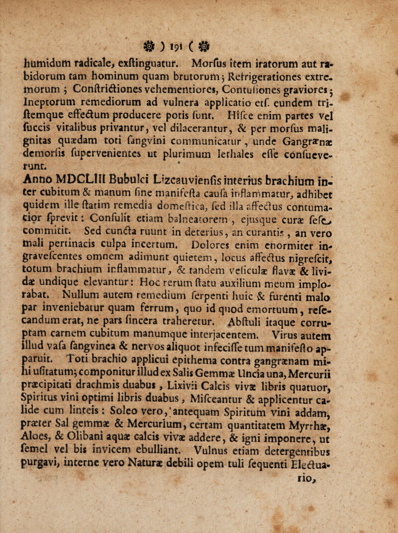 # ) *9‘ ( # humidum radi cale, exftinguatuf. Morius item iratorum aut ra¬ bidorum tam hominum quam brutorum 3 Refrigerationes extre¬ morum 3 Conftritfliones vehementiores, Contufiones graviores 5 Ineptorum remediorum ad vulnera applicatio etf. eundem trj- ftemque effe&um producere potis funt. Hifce enim partes vel fuccis vitalibus privantur, vel dilacerantur, & per morfus mali¬ gnitas quaedam toti fangvini communicatur, unde Gangrenae demorfis fupervenientes ut plurimum lerhales efle confueve- runt. Anno MDCL1H Bubulci Lizcauvienfis interius brachium in¬ ter cubitum & manum fine manifcfta caufa inflammatur, adhibet quidem ille (fatim remedia domeAica, fed illa affectus contuma¬ cior fprevit: Confulit etiam balneatorem , ejusque curae (efo commitit. Sed cuntffa ruunt in deterius, an curantis, an vero mali pertinacis culpa incertum. Dolores enim enormiter in- gravefeentes omnem adimunt quietem, locus affeftus nigrefeit, totum brachium inflammatur, & tandem veliculae flavae & livi¬ dae undique elevantur: Hoc rerum flatu auxilium meum implo¬ rabat. Nullum autem remedium ferpenti huic & furenti malo par inveniebatur quam ferrum, quo id quod emortuum, refe- candum erat, ne pars fincera traheretur. Abftuli itaque corru¬ ptam carnem cubitum manumque interjacentem. Virus autem illud vafa fangvinea & nervos aliquot infeciffe tum manifefto ap¬ paruit. Toti brachio applicui epithema contra gangraenam mi¬ hi ufitatum; componitur illud ex Salis Gemma: Uncia una, Mercurii praecipitati drachmis duabus , Lixivii Calcis viva libris quatuor, Spiritus vini optimi libris duabus, Mifceantur & applicentur ca¬ lide cum linteis: Soleo vero,;antequam Spiritum vini addam, praeter Sal gemmae & Mercurium, certam quantitatem Myrrha, Aloes, & Olibani aqua Galeis viva addere, & igni imponere, ut femel vel bis invicem ebulliant. Vulnus etiam detergentibus purgavi, interne vero Natura debili opem tuli fequenti Eledua- rio.