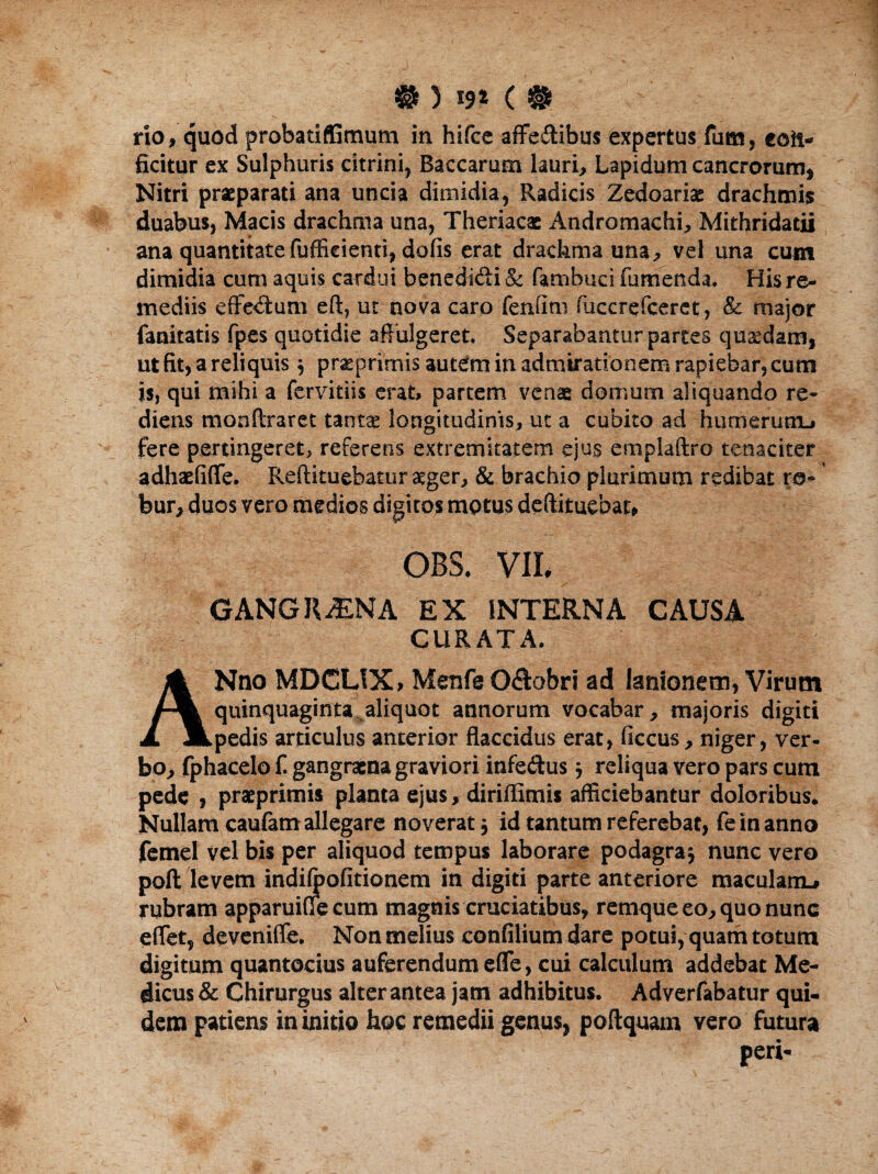 r}o, quod probatifGmum in hifcc affeitibus expertus fum, con¬ ficitur ex Sulphuris eitrini, Baccarum lauri, Lapidum cancrorum* Nitri praeparati ana uncia dimidia, Radicis Zedoariae drachmis duabus, Macis drachma una, Theriacac Andromachi, Mithridatii ana quantitate fufficienti, dofis erat drachma una * vel una cum dimidia cum aquis cardui benedi&i & fambuci fumenda. His re¬ mediis effe<ffum eft? ut nova caro fenfttii (uccrefceret, & major fanitatis fpes quotidie affulgeret. Separabanturpartes quadam, ut fit, a reliquis $ praeprimis autem in admirationem rapiebar, cum is, qui mihi a fervidis erat, partem venae domum aliquando re¬ diens monftraret tantce longitudinis, ut a cubito ad humerum., fere pertingeret, referens extremitatem ejus emplaftro tenaciter adhaefifle. Reftituebatur aeger, & brachio plurimum redibat ro¬ bur, duos vero medios digitos motus deftituebat, OBS. VII, GANGRAENA EX INTERNA CAUSA CURATA. ANno MDCLIX, Menfe O&obri ad lanionem, Virum quinquaginta aliquot annorum vocabar, majoris digiti pedis articulus anterior flaccidus erat, ficcus, niger, ver¬ bo, fphacelo f gangraena graviori infe&us j reliqua vero pars cum pede , praeprimis planta ejus, diriflimis afficiebantur doloribus. Nullam caufam allegare noverat j id tantum referebat, fe in anno femel vel bis per aliquod tempus laborare podagra} nunc vero poft levem indifoofitionem in digiti parte anteriore maculam^ rubram apparuiffe cum magnis cruciatibus, remque eo, quo nunc effiet, deveniffe. Non melius confilium dare potui, quam totum digitum quantocius auferendum effic, cui calculum addebat Me¬ dicus & Chirurgus alter antea jam adhibitus. Adverfabatur qui¬ dem patiens in initio hoc remedii genus, po Aquam vero futura peri-