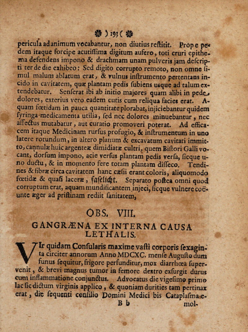 # ) m C @ pericula ad animum vocabantur, non diutius reftitit. )Prop e pe* dem itaque forcipe acutiffima digitum aufero, toti cruri epithe¬ ma defendens impono & drachmam unam pulveris jam deferip- ti ter de die exhibeo: Sed digito corrupto remoto, non omne fi- mul malum ablatum erat, & vulnus inftrumento pertentans in¬ cido in cavitatem, quae plantam pedis fubiens usque ad talum ex¬ tendebatur. Senferat ibi ab initio majores quam alibi in pedo dolores, exterius vero eadem cutis cum reliqua facies erat. A- quam foetidam in pauca quantitate plorabat, injiciebantur quidem fyringa medicamenta utilia, fed nec dolores minuebantur, nec affe&us mutabatur, aut curatio promoveri poterat. Ad effica¬ cem itaque Medicinam rurfus profugio, & inftrumentum in uno latere rotundum, in altero planum & excavatum cavitati immit¬ to, cannulae huic argenteae dimidiatae cultri, quem Biftori Galli vo¬ cant, dorfum impono, acie verfus plantam pedis verfa, ficque u- no du<ftu, & in momento fere totam plantam difTeco. Tendi¬ nes & fibrae circa cavitatem hanc caefii erant coloris, aliquomodo foetidae & quafi lacerae, fflfdfdjt. Separato poftea omni quod corruptum erat, aquam tnundificantem injeci, ficque vulnere coe- unte aeger ad priftinam rediit fanitatem, OBS, VIII* GANGRENA EX INTERNA CAUSA Lethalis. Vir quidam Confularis maxime vafti corporis fexagin- ta circiter annorum Anno MDCXC. menfe Augufto dum funus fequitur, frigore perfunditur, mox diarrhoea fuper- venit, & brevi magnus tumor in femore dextro exfurgit durus cum inflammatione conjun&us. Advocatus die vigefimo primo lacficdidum virginis applico, & quoniam durities tam pertinax erat , die fequenti confilio Domini Medici bis Cataplafmae- B b mol- I