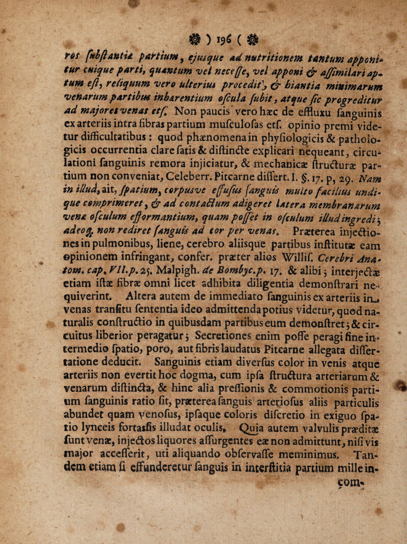 #)!**(# res fubflantia partium, ejusque ad nutritionem tantum apponi* tur cuique parti, quantum vel nece ffe, vel apponi & ajjimilart ap* tum eft, reliquum vero ulterius procedithiantia minimarum venarum partibus inharentium ofiula [ubit, atque fle progreditur ad majores venas etf Non paucis vero haec de effluxu fanguinis ex arteriis intra fibras partiutn mufculofas etf. opinio premi vide¬ tur difficultatibus : quod phaenomena in phyfiologicis & patholo¬ gicis occurrentia clare fatis & diffinde explicari nequeant, circu¬ lationi fanguinis remora injiciatur, & mechanicae ftrudurae par¬ tium non conveniat, Celeberr. Pitcarne differt. I. §. 17. p, 20. Nam in iUu^ ait, jpatiumy corpusve efujus (anguis multo facilius undu que comprimeret i & ad conta&um adigeret latera membranarum vena ofculum efformantium, quam poffit in ofculum iUudingredi5 adeo% non rediret j'anguis ad cor per venas* Praeterea injedio- nes in pulmonibus, liene, cerebro aliisque partibus inftitutse eam opinionem infringant, confer, praeter alios Willif. Cerebri Ana- tom. cap< Fll.p.zj, Malpigh. de Bombyc.p. 17. & alibi 5 interjedx etiam iftae fibrae omni licet adhibita diligentia demonftrari ne¬ quiverint. Altera autem de immediato fanguinis ex arteriis iru venas tranfitu lententia ideo admittenda potius videtur, quod na¬ turalis conftrudio in quibusdam partibus eum demonftret 5 & cir¬ cuitus liberior peragatur; Secretiones enim poffe peragi fine in¬ termedio {patio, poro, aut fibris laudatus Pitcarne allegata differ- tatione deducit. Sanguinis etiam diverfus color in venis atque arteriis non evertit hoc dogma, cum ipfa ftrudura arteriarum & venarum diffinda, & hinc alia preffionis & commotionis parti¬ um fanguinis ratio fit, praeterea fanguis arteriofus aliis particulis abundet quam venofus, ipfaque coloris difcretio in exiguo fpa- tio lynceis fortasfis illudat oculis. Quia autem valvulis praeditae funt venae, in jedos liquores affurgentes eae non admittunt, nifi vis major accefferit, uti aliquando obfervaffe meminimus. Tan¬ dem etiam fi effunderetur fanguis in interftitia partium mille in- eom«