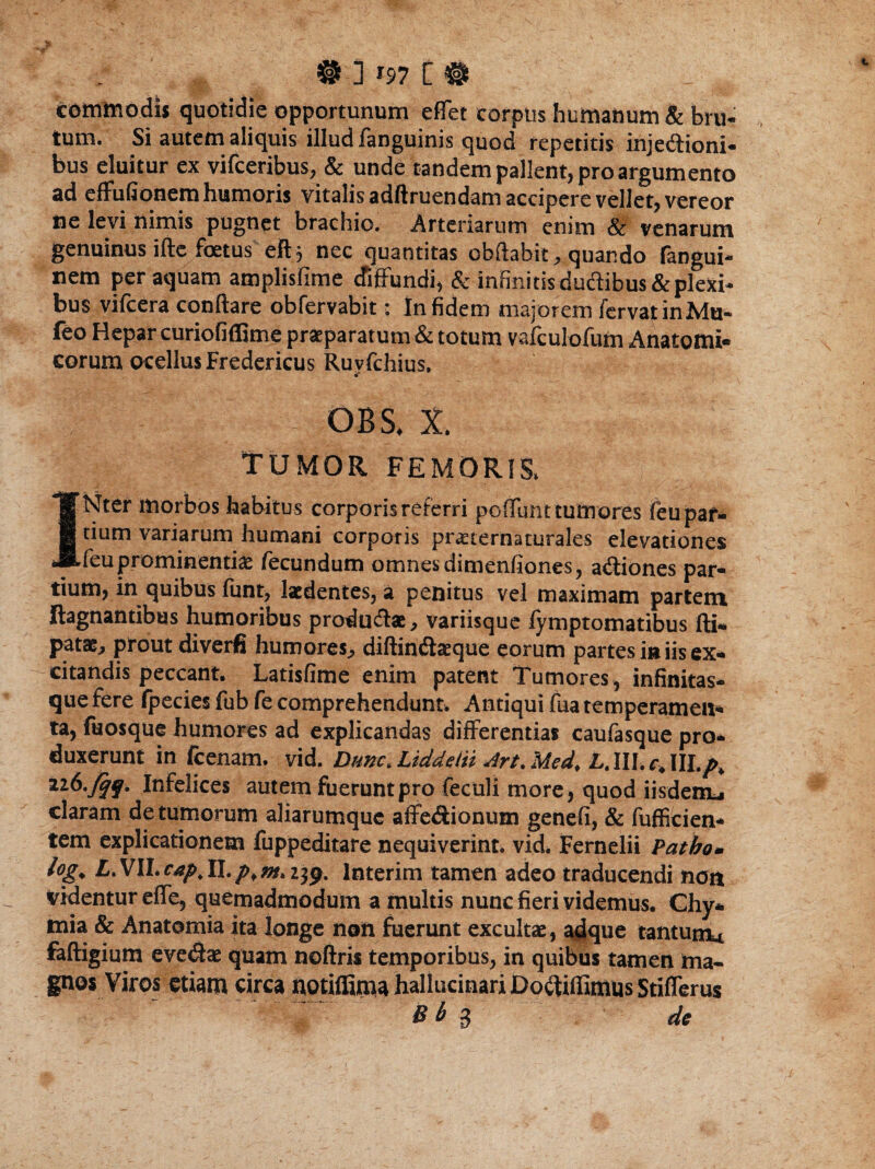 comttiodi* quotidie opportunum eflet corpus humanum & bru¬ tum. Si autem aliquis illud fanguinis quod repetitis injeftioni- bus eluitur ex vifceribus, & unde tandem pallent, pro argumento ad effufionem humoris vitalis adftruendam accipere vellet^ vereor ne levi nimis pugnet brachio. Arteriarum enim & venarum genuinus ifte foetus eft j nec quantitas obflabit, quando fangui- nem per aquam amplisfime diffundi, & infinitis ductibus & plexi¬ bus vifcera conflare obfervabit: In fidem major em fervat in Mu- feo Hepar curiofiffime praeparatum & totum vafculofum Anatomi¬ corum ocellus Fredericus Ruvfchius. i' 08 S, X. TUMOR FEMORIS, INter morbos habitus corporis referri poflimt tumores feu par¬ tium variarum humani corporis praeternaturales elevationes feu prominentiae fecundum omnes dimenfiones, asiones par¬ tium, in quibus funt, laedentes, a penitus vel maximam partem ftagnantibus humoribus produ&ae, variisque fymptomatibus fti- pata^ prout diverfi humores., diftinftaeque eorum partes in iis ex* citandis peccant. Latisfime enim patent Tumores, infinitas¬ que fere fpecies fub fe comprehendunt, Antiqui fua temperamen* ta, fuosque humores ad explicandas differentias caufasque pro¬ duxerunt in fcenam. vid. Dunc>Liddein Art.Med. £.IILr»III.A tib.jqq. Infelices autem fuerunt pro feculi more, quod iisdenu claram de tumorum aliarumque affe&ionum genefi, & fufficien- tem explicationem fuppeditare nequiverint, vid. Fernelii Patho* log. L.Vll.cap.ll.p¥ntkify% interim tamen adeo traducendi non videntur effe, quemadmodum a multis nunc fieri videmus. Chy* mia & Anatomia ita longe non fuerunt excultae, adque tantum* faftigium evedae quam noftris temporibus, in quibus tamen ma¬ gnos Viros etiam circa notiffimahallucinariDoitiffimus Stifferus B b g de