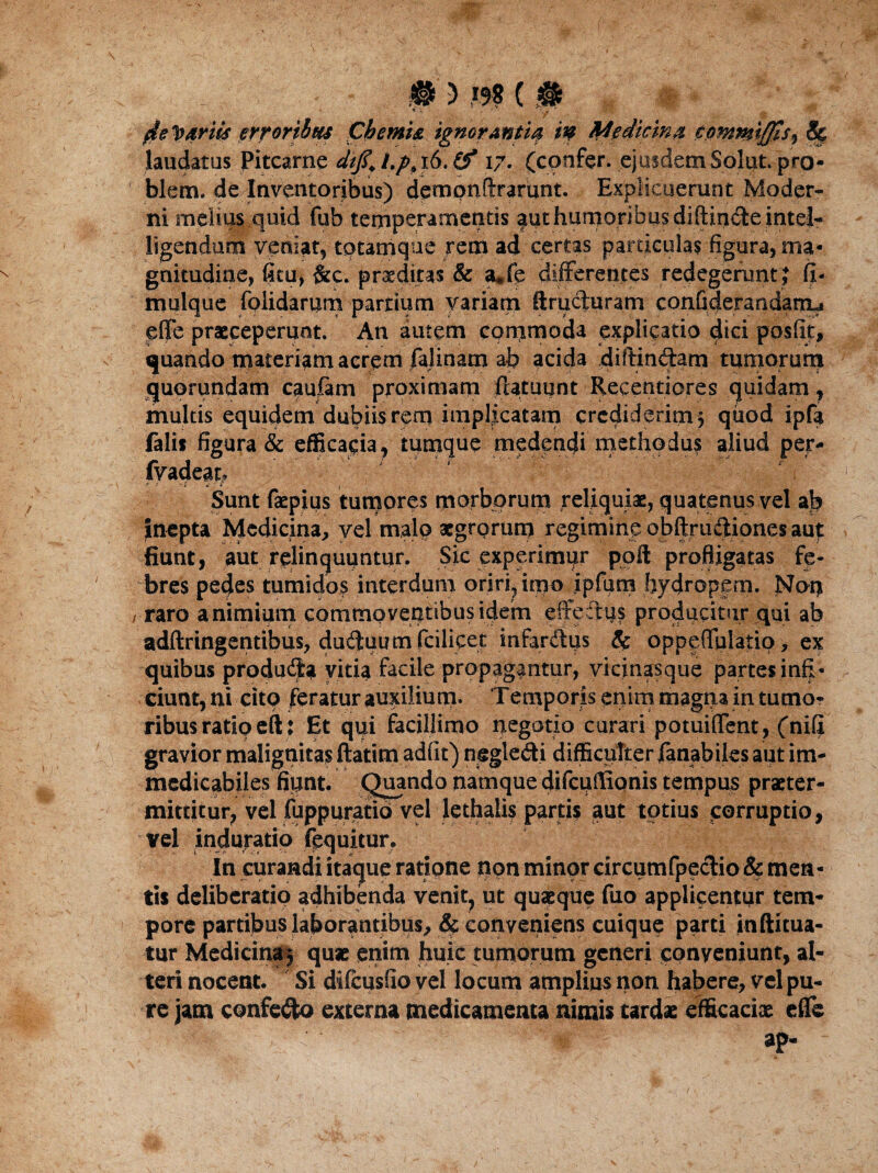 ‘ ' V m ' * ' $e1o&rUs erroribus Chemia ignoranti# m Medicina commiffis^ S$ laudatus Pitcarne dijlf Lppi6.\0* 17. (confer, ejusdem Solut. pro- blem. de Inventoribus) demonftrarunt. Explicuerunt Moder¬ ni melius quid fub temperamentis |ut humoribus diftinde intel- ligendum veniat, tptamque rem ad certas particulas figura, ma¬ gnitudine, fitu, &c. praeditas & a*fe differentes redegerunt ? fi- mulque foiidarum partium variam ftruciuram confiderandanu effe praeceperunt. An autem commoda explicatio dici posfit, quando materiam acrem falinam ab acida diffindam tumorum quorundam cauiam proximam fUtuunt Recentiores quidam, multis equidem dubiis rem implicatam crediderim^ quod ipfa falis figura & efficacia, tumque medendi methodus aliud per- fvadeat, * r * i m Sunt faepius tumores morborum reliquiae, quatenus vel ajb Inepta Medicina, vel malo aegrorum regiming obftrudiones aut fiunt, aut relinquuntur. Sic experimur poft profligatas fe¬ bres pedes tumidos interdum oriri, itpo ipfum hydropem. Noq / raro animium commoventibus idem effetius producitur qui ab adftringentibus, dudtuumfcilicet infardus & oppeffulatio, ex quibus produd* vitia facile propagantur, vicinasque partes infi¬ ciunt,ni cito feratur auxilium. Temporis enim magqa in tumo¬ ribus ratio eft: Et qui facillimo negotio curari potuiffent, (nifi gravior malignitas ftatitn adfit) negledi difficulter fanabiles aut im¬ medicabiles fiunt. Quando namque difcuflionis tempus praeter¬ mittitur, vel fuppuratio vel lethalis partis aut totius corruptio, vel induratio fequitur. In curandi itaque ratione non minor circumfpedio & men¬ tis deliberatio adhibenda venit, ut quaeque fuo applicentur tem¬ pore partibus laborantibus, & conveniens cuique parti inftitua- tur Medicina 3 quae enim huic tumorum generi conveniunt, al¬ teri nocent. Si difeusfio vel locum amplius non habere, vel pu¬ re jam confedo externa medicamenta nimis tardae efficaciae effe ap-