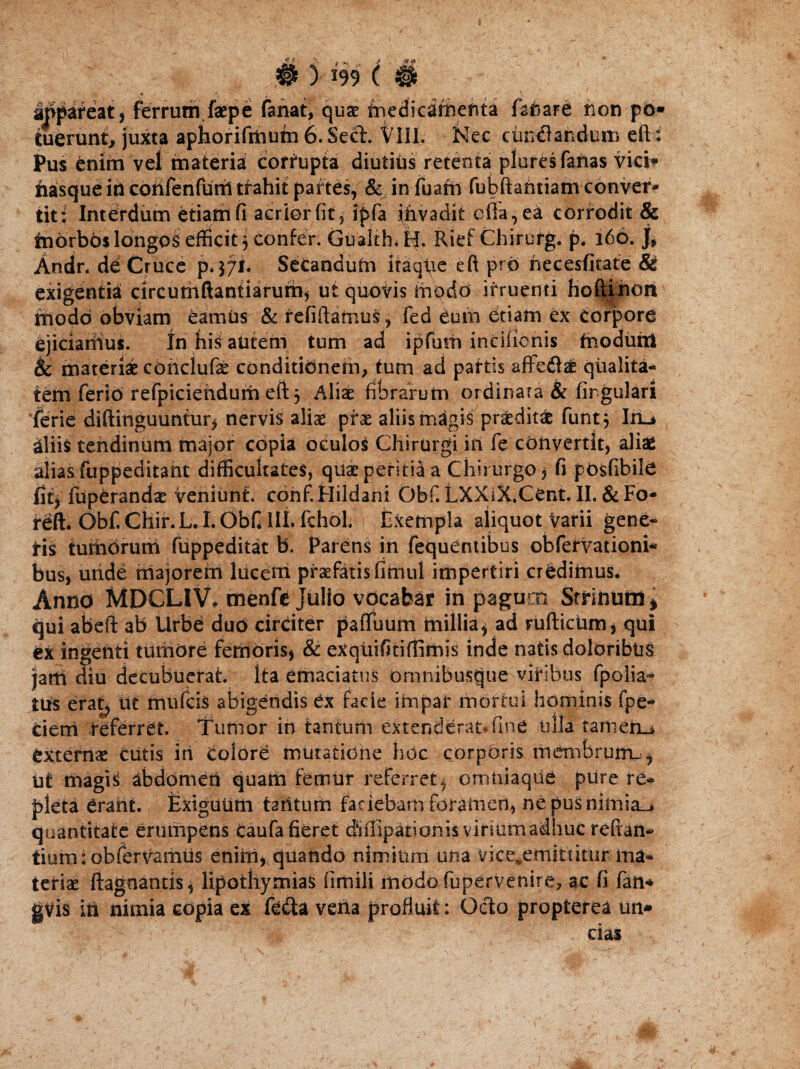 f *!- -.3 i ) 199 ( Mpateat, ferrum faepe fanat, quae fnedicatihefita fanare non po* tuerunt, juxta aphorifihutn 6. Sect. VIII. Nec cuneandum eft i Pus enim vel materia corrupta diutius retenta plores fanas vici* hasqueincohfenfuttltfahit partes, & infuafn fubftahtiam conver¬ tit; Interdum etiam fi aerior fit, ipfa invadit offa, ea corrodit & tnorbds longos efficit 3 confer. Gualtfu tl. Rief Chirurg. p* 166. j, Andr. de Cruce p. 37I. Secandutn itaq\ie eft pro hecesfitate & exigentia circumflandarum* ut quovis modo irruenti hoftinon modo obviam eamus & refiftamus, fed dum etiam ex corpore ejicianius. In his autem tum ad ipfum incifionis fnodutii Sc materiae coriclufae conditionem, tum ad paftis affedae qualita¬ tem ferio refpiciehdum eft j Aliae fibrarum ordinata & firgulari ferie diflinguuntur, nervis aliae prx aliis magis praeditae funt} Iru aliis tendinum major copia oculos Chirurgi in fe convertit, aliae alias fuppeditant difficultates, quae peritia a Chirurgo , fi pOsfibile fit, luperandae veniunt. conf.Hildani Obf. LXXiX.Cent. II. & Fo- feft. Obf. CHir.L.I. Obfi III. Ichol. Exempla aliquot Varii gene¬ tis tumbrum fuppeditat b. Parens in fequentibus obfervationi* bus, unde majorem hicem praefatis fimul impertiri crddimus. Anno MDCLIV, menfe Julio vocabar in pagum Strinurn* qui abeft ab Urbe duo circiter pafifuum millia, ad ruftictim, qui et ingenti tumore femoris, & exqiiifitiftimis inde natis doloribus jatti diu decubuerat, ita emaciatus omnibusque vitibus fpolia* tus erat, iit mufcis abigendis ex facie impar mortui hominis fpe- Cieni teferret. Tumor in tantum extenderat* fine tilia tamen-* externas Cutis iri Colore mutatione hOc corporis mernbrumu, ut magis abdomen quam femur referret, omtiiaque pure re¬ pleta drarit. Exiguum tantum faciebam foramen, nepnsnimia_* quantitate erumpens Caufa fieret dhfiipationisvirmmadhuc reftatt* tiurrnobfervamus enim, quando nimium una vice*emittitur ma¬ teriae ftagnantis, lipothymiaS fimili modofupervenire, ac fi fan* gVis ili nimia copia ex fedta veita profluit: Octo propterea un* das