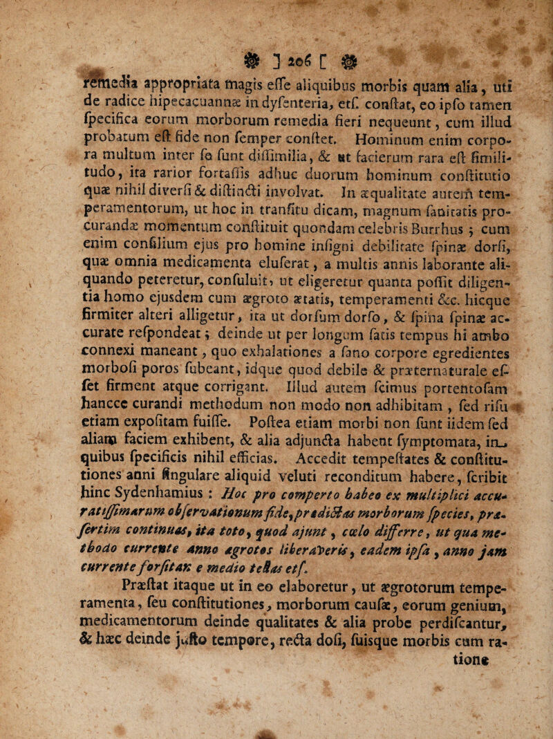 # . , # # rimsdia appropriata magis effe aliquibus morbis quam alia, uti de radice hipecacuannae in dyfsnteria, etf. condat, eo ipfo tamen (pecifica eorum morborum remedia fieri nequeunt, cum illud probatum eft fide non femper conflet. Hominum enim corpo¬ ra multum inter fa funt diffimilia, & ut faci erum rara efl fimili- tudo, ita rarior fortaifis adhuc duorum hominum conditutio nihil diverfl & didindi involvat. In squalitate autem tem¬ peramentorum, ut hoc in tranfltu dicam, magnum fani tatis pro¬ curanda momentum condituit quondam celebris Buribus $ cum enim confilium ejus pro homine infigni debilitate (pinae dorfi, qnx omnia medicamenta eluferat, a multis annis laborante ali- ,quando peteretur, confuluk 5 ut eligeretur quanta poffit diligen¬ tia homo ejusdem cum aegroto aetatis, temperamenti &c-. hicque firmiter alteri alligetur * ita ut dorfum dorfo, & Ipiha fpinas ac¬ curate refpondeat; deinde ut per longum fatis tempus hi ambo connexi maneant, quo exhalationes a (ano corpore egredientes morbofi poros fubeant, idque quod debile & poternaturale et (et firment atque corrigant. Illud autem fcimus portentofam hanccc curandi methodum non modo non adhibitam , fed rifu etiam expofitam fuifle. Poftea etiam morbi non funt udem fed aliam faciem exhibent, & alia adjun&a habent fymptomata, in_. quibus fpecificis nihil efficias. Accedit tempeffates & conftitu- tiones anni lingulare aliquid vel uti reconditum habere, fcribit hinc Sydenhamius ; Hoc pro comperto habeo esc multiplici accu«* r Attffimarnm ob[errationum fide, prodiit as morborum fpecies, prs* fertim continuas, ita toto, quod ajunt, cado differre t ut qua me* thodo currente anno agrotos Uberaberis, eadem ipfa , anno jam currente for fit an e medio te&as etf Praedat itaque ut in eo elaboretur, ut aegrotorum tempe¬ ramenta, feu conditutiones, morborum caufae, eorum genium, medicamentorum deinde qualitates & alia probe perdifcantur, & haec deinde jqtfto tempore, reda dofi, fuisque morbis cum ra¬ tione