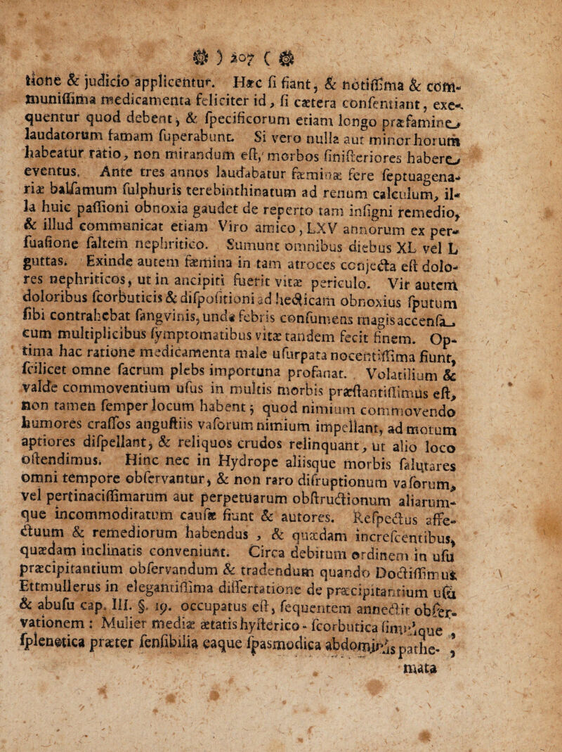 • # ) i°? C # tioiie & judicio applicentur. H*c fi fiant* & ftddffima & cd«- tnuniffima medicamenta feliciter id, fi caetfira confentiant, exe-. quentur quod debent * & fpecificorum etiam longo prafamino laudatorum lamam (operabunt Si vero nulla aut minor horum habeatur ratio, non mirandum eft,'morbos finifteriores habero eventus. Ante tres annos laudabatur femina fere feptuagena- riae baliamum fulphuris terebinthinarum ad renum calculum, il¬ la huic paffioni obnoxia gaudet de reperto tam infigni remedio, & illud communicat etiam Viro amico, LXV armorum ex per- fuafione faltem nephritico. Sumunt omnibus diebus XL vel L guttas* Exinde autem femina in tam atroces ccnje&a eft dolo¬ res nephriticos, ut in ancipiti fuerit vitae periculo. Vir autem doloribus fcorbuticis & difpofitioni ad helicam obnoxius fputum fibi contrahebat langvinis, unda feoris coniumens magisaccenia_, eum multiplicibus fymptomatibus vita: tandem fecit finem. Op¬ tima hac ratione medicamenta male ufurpata nocentiffima fiunt fcilicet omne facrum plebs importuna profanat. Volatilium & valde commoventium ufus in multis morbis praftantifiimus eft, non tameh femper iocum habent 5 quod nimium commovendo humores craflbs anguftiis vaforum nimium impellant, ad motum aptiores difpellant, & reliquos crudos relinquant, ut alio loco offendimus* Hinc nec in Hydrope aliisque morbis falqtares omni tempore obfervantur, & non raro difruptionum vaforum, vel pertinaciffimarum aut perpetuarum obftrudtionum aliarum- que incommoditatum caufac fiunt & autores. Refpedus affe¬ runt & remediorum habendus , & quadam increfcentibus, quaedam inclinatis conveniunt. Circa debitum ordinem in ufu praecipitantium obfervandum & tradendum quando DodiffimuS, Ettmullerus in degandffima differtatione de praecipitantium ufa & abufu cap, Ili. §. 1 p. occupatus eft, fequentem annedit obser¬ vationem; Mulier mediat aetatis hyftfirico- fcorbutica fim>'’qne fplenetica praeter fenfibilia eaque fpasmodica abdom.U‘;iS p.uhe- ’ mata