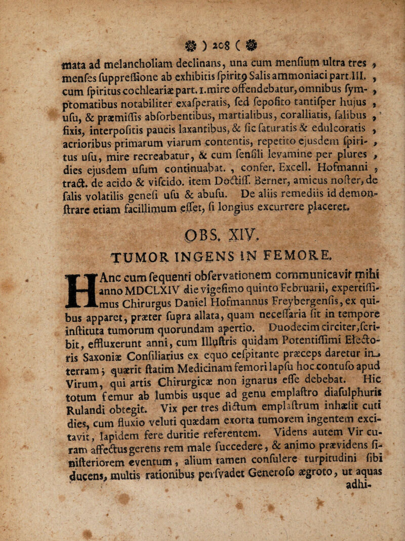 «sata ad melancholiam declinans, una cum menfium ultra tres , menfes fuppreflaone ab exhibitis fpiritp Salis ammoniacipart.lll. , cum fpirituscochleariae part. i.mire offendebatur, omnibus fym- » ptomatibus notabiliter exafperatis, feci fepofito tantifper hujus , ufu, & praemittis abforbentibus, martialibus, coralliatis, falibus , ’ fixis, interpofitis paucis laxantibus, & fic faturatis & edulcoratis , acrioribus primarum viarum contentis, repetito ejusdem ipiri- , tus ufu, mire recreabatur, & cum fenfili levamine per plures , dies ejusdem ufum continuabat. , confer. Excel}. Hoftnanni , traift. de acido & vifeido. item Dodiflf. Berner, amicus noder, de falis volatilis genefi ufu & abufu. De aliis remediis iddempa- ftrare etiam facillimum eifet, fi longius excurrere placeret. TUMOR INGENS IN FEMORE. HAnc cumfequenti obfervaticnem coratnunieavif rniht anno MDCLX1V die vigefimo quinto Februarii, expertitti- mus Chirurgus Daniel Hofmannus Freybergenfis, ex qui¬ bus apparet, praeter fupra allata, quam neceffaria fit in tempore infticuta tumorum quorundam apertio. Duodecim circiter,ferI— bit, effluxerunt anni, cum Illqftris quidam Potentiffimi Electo¬ ris Saxoniae Confiliarius ex equo cefpitante praeceps daretur in_, terram; quaerit ftatim Medicinam femori lapfu hoc contufo apud Virum, qui artis Chirurgicae non ignarus efle debebat. Hic totum femur ab lumbis usque ad genu emplaftro diafulphuris Rulandi obtegit. Vix per tres didtum emplftrum mhaeht cuti dies, cum fluxio vcluti quaedam exorta tumorem ingentem exci¬ tavit , lapidem fere duritie referentem. Videns autem Vir cu- ram affeftus gerens rem male fuecedere, & animo praevidens fi- nifteriorem «eventum, alium tamen confulere turpitudini fibi ducens, multis rationibus perfvadet Generofo aegroto, ut aquas ‘ adhi-