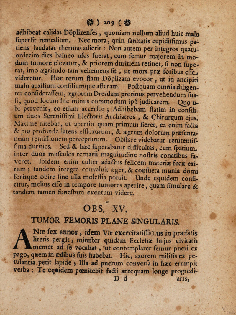 adhibeat calidas Doplizenfes, quoniam nullum aliud huic malo fuperfit remedium. Nec mora, quin fanitatis cupidiflimus pa¬ tiens laudatas thermas adierit: Non autem per integros quatu- ordecim dies balneo ufus fuerat, cum femur majorem in mo¬ dum tumore elevatur, & priorem duritiem retinet, fi non fupe» rat, imo aegritudo tam vehemens fit, ut mors prae foribus effio videretur. Hoc rerum flatu Doplizam evocor, ut in ancipiti malo auxilium confiliumque afferam. Poftquam omnia diligen¬ ter confideraffem, aegrotum Dresdam protinus pervehendum fua- fi, quod locum hic minus commodum ipfii judicarem. Quo u- bi pervenit, eo etiam accerfor ; Adhibebam ftatim in confili- um duos Sereniffimi Eleftoris Archiatros, & Chirurgum ejus. Maxime nitebar, ut apertio quam primum fieret, ea enim facia & pus profunde latens effluxurum, & aegrum dolorum prxfenta- neam remiffionem percepturum. Obftare videbatur renitentif- fima durities. Sed & haec fuperabatur difficultas, cum fpatiurm inter duos mufculos ternarii magnitudine noftris conatibus fa¬ veret. Ibidem enim culter adatflus felicem materia: fecit exi¬ tum j tandem integre convaluit aeger, & coufueta munia domi forisque obire fine ulla moleftia potuit. Unde equidem confi¬ citur, melius effie in tempore tumores aperire, quam fimulare & tandem tamen funeftum eventum videre. OBS, XV. TUMOR FEMORIS PLANE SINGULARIS. AN te fex annos, idem Vir exereitatiflirrus in praefatis literis pergit, minifter quidam Ecclefia: hujus civitatis memet ad fe vocabat, 'ut contemplarer femur pueri ex pago, qaem in aedibus fuis habebat. Hic, uxorem militis ex pe¬ tulantia petit lapide $ Illa ad puerum converfa in haec erumpit verba : Te equidem poenitebit fa<3i antequam longe progredi- D d aris,