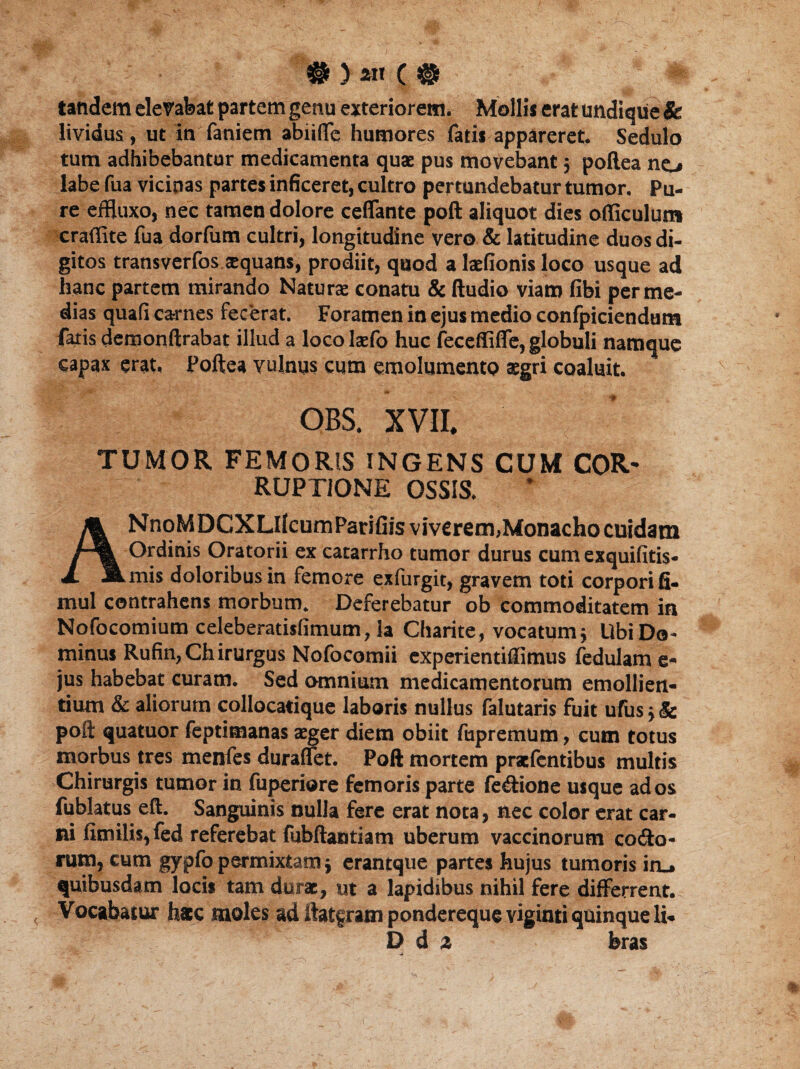 tandem elevabat partem genu exteriorem. Mollis erat undique & lividus, ut in faniem abiiffe humores fatis appareret. Sedulo tum adhibebantur medicamenta quae pus movebant 5 pollea no labe fua vicinas partes inficeret, cultro pertundebatur tumor. Pu¬ re efHuxo, nec tamen dolore ceffante poft aliquot dies officulum craffite fua dorfum cultri, longitudine vero & latitudine duos di¬ gitos transverfos sequam, prodiit, quod a laefionis loco usque ad hanc partem mirando Naturae conatu & (ludio viam fibi per me¬ dias quafi carnes fecerat. Foramen in ejus medio confpiciendum fatis demonftrabat illud a loco laefo huc feceffiffe, globuli namque capax erat, Pollea vulnus cum emolumento aegri coaluit. OBS. XVII. TUMOR FEMORIS INGENS CUM COR¬ RUPTIONE OSSIS. NnoMDCXLIIcumParifiis viverem,Monacho cuidam Ordinis Oratorii ex catarrho tumor durus cum exquifitis- A. *.mis doloribus in femore exfurgit, gravem toti corpori fi. mul contrahens morbum. Deferebatur ob commoditatem in Nofocomium celeberatisfimutn, ia Charite, vocatumj Ubi Do¬ minus Rufin, Chirurgus Nofocomii experientiilimus fedulame- jus habebat curam. Sed omnium medicamentorum emollien¬ tium & aliorum collocatique laboris nullus falutaris fuit ufus j & poli quatuor feptimanas aeger diem obiit fupremum, cutn totus morbus tres menfes duraffet. Poft mortem praefentibus multis Chirurgis tumor in fuperiore femoris parte feflione usque ad os fublatus eft. Sanguinis nulla fere erat nota, nec color erat car¬ ni fimilis,fed referebat fubftantiam uberum vaccinorum codlo- rum, cum gypfo permixtam $ erantque partes hujus tumoris in_» quibusdam locis tam durae, ut a lapidibus nihil fere differrent. Vocabatur h*c moles ad ilatfram pondereque viginti quinque li- D d 2 feras