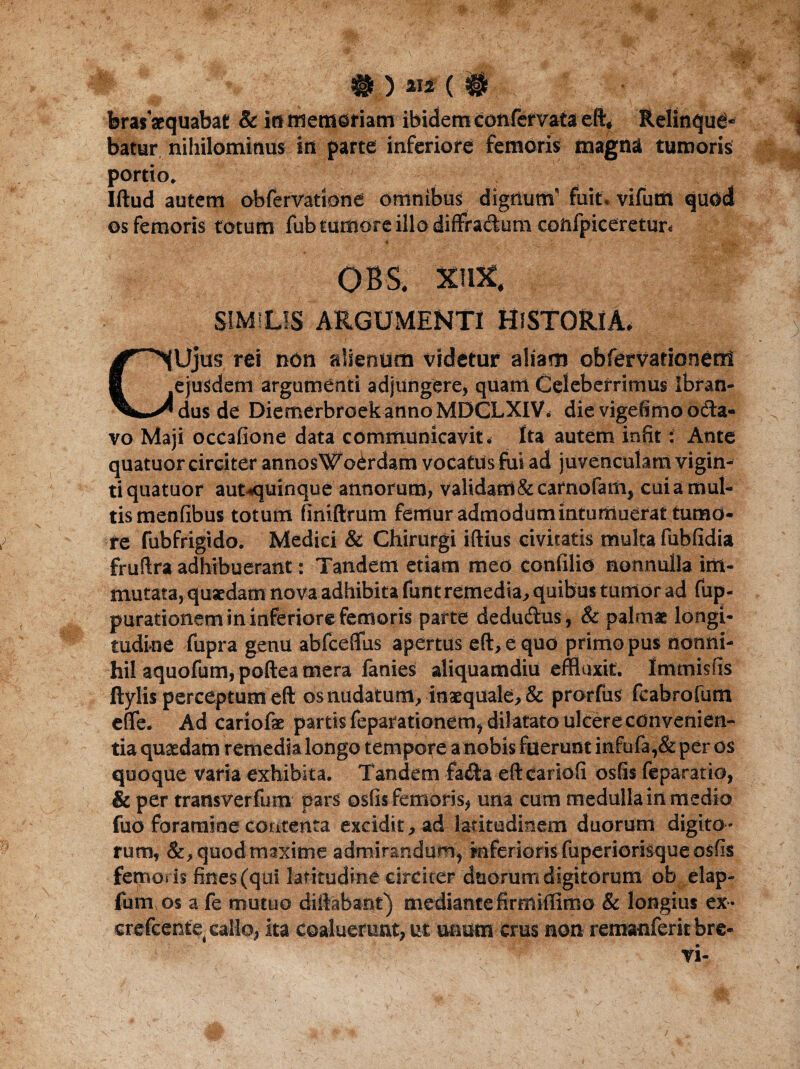 brasacquabat & io memoriam ibidem confervata eft, Relinque¬ batur nihilominus in parte inferiore femoris magna tumoris portio. Iftud autem obferVatione omnibus dignum' fuit, vifutn quod os femoris totum fub tumore illo diffra&um coftfpiceretur. obs, Mm. SIMILIS ARGUMENTI HISTORIA* CUjus rei non alienum videtur aliam obfervationent ejusdem argumenti adjungere, quam Celeberrimus ibfan- dus de DiemerbraekannoMDCLXIV* die vigefimo oda- vo Maji ocCafione data communicavit* Ita autem infit: Ante quatuor circiter annosWoerdam vocatus fui ad juvenculam vigin- tiquatuor aut «quinque annorum, validam Stcarnofam, cui a mul¬ tis menfibus totum finiftrum femur admodumintumoerattumo¬ re fubfrigido. Medici & Chirurgi iftius civitatis multa fubfidia fruftra adhibuerant: Tandem etiam med confilid nonnulla im¬ mutata, quaedam nova adhibita funt remedia., quibus tumor ad fup- parationem in inferiore femoris parte dedudus, & palmae longi¬ tudine fupra genu abfceflfus apertus eft, e quo primo pus nonni¬ hil aquofum, poftea mera fanies aliquamdiu effluxit. Immisfis ftylis perceptum eft os nudatum, inaequale, & prorfus feabrofum efife. Ad cariofae partis feparationem, dilatato ulcere convenien¬ tia quaedam remedia longo tempore a nobis fuerunt infufa,& per os quoque varia exhibita. Tandem fa£ta eftcariofi osfis feparatio, & per transverfum pars osfis femoris* una cum medulla in medio fuo foramine contenta excidit, ad latitudinem duorum digito¬ rum, quod maxime admirandum, mferiGrisfuperiorisque osfis femoris fines (qui latitudine circiter duorum digitorum ob elap- fum os a fe mutuo diftabant) mediante firrnifflmo & longius ex- crefcente, callo, ita coaluerunt, ut unum crus non remanferit bre¬ vi-