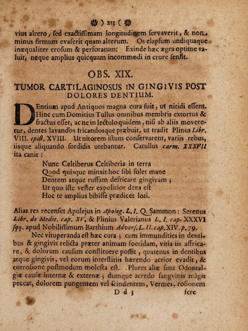 #>«*■(• Vius alrefo > fed exa&iffimam longitudinem fervaverit, & notu minus firmum evaferit quam alterum. Os elapfum undiquaque inaequaliter erofum & perforatum; Exinde haec aegra optime va« luit* ntfque amplius quicquam incommodi in crure fenfit. OBS. XIX. TtJMOR CARTILAGINOSOS iN GINGIVIS POST DOLORES DENTIUM. DEntium apud Antiquos magna cura fuit, ut nitidi eflent. Hinc cum Domitius Tullus omnibus membris extortus & fraduseffet* acneinleduloquidem,nifi ab aliis movere¬ tur dentes lavandos tricandosque praebuit, ut tradit Plinusli^r. Vili, epifi* XVIII. Ut nitorem iftum confervarent, variis rebus, lisque aliquando fordidis utebantur* Catullus carm. XXXVll ita canits Nunc Celtiberus Celtiberia in terra Quod quisque minxit hoc (ibi folet mane Dentem atque ruffam defricare gingivam 5 Ut quo ifte vefter expolitior dens eft Hoc te amplius bibiflfe praedicet lori. Alias res rccenfet Apulejus in Apoiog. L> 4 Q^Sammon: Serenus Libr. de Medie* cap. XV\ & Plinius Valerianus L. 4 cap* XXXVI fjq. apud Nobiliffimum Barthium AdverftL.n.cap.XlV.p.yy, Nec vituperanda eft haec cura $ cum immundities in denti¬ bus & gingivis relida praeter animam foetidam, vitia iis affrica¬ re, & dolorum caufam conftituere poffit, quatenus in dentibus atque gingivis, vel eorum interftitiis haerendo acrior evadit, & corrofione poftmodum molefta eft. Plures aliae funt Odontal- giae caufae internae & externae 5 dumque acredo fangvinis magis peccat, dolorem pungentem vel fcindeotem, Vermes, rofionem ^ D d $ fere