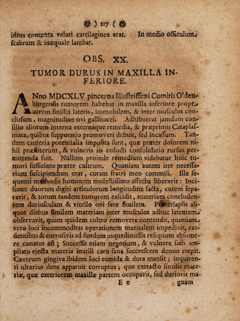 iltus contenta' vel uti cartilaginea erat. In medio officulutlt» feabrum & inaequale latebat. ■ * '-r\ 1 0BS, XX. TUMOR DURUS IN MAXILLA IN¬ FERIORE, * ** 15 - • •• A Nno MPCXLV pincerna Illuftriflimi Comitis0'den- /■% burgenfis tumorem habebat in maxilla inferiore propo 1 SLaurem finiftri lateris, immobilem, & inter mufculos con- clufum , magnitudine ovi gallinacei. Adhibuerat jamdum con- filio aliorum interna externaque remedia, & prseprimis Cataplaf- mata, quibus fuppuratio promoveri debuit, fed incaflum. Tan¬ dem cauteria potentialia impofita fiunt, quae praeter dolorem ni¬ hil praeftiterunt, & vulneris iis induqti confolidatio rurfus per¬ mittenda fuit. Nullum proinde remedium videbatur huic tu¬ mori fufficiens praeter cultrum. Quoniam autem iter necefla* rium fufcipiendutn erat, curam fratri meo commifi. Ille fe- quenti m&thodo hominem moleftiffimo affe&u liberavit: Inci- fione duorum digiti articulorum longitudine fa&a, cutem fepa- ravit, & totum tandem tumorem exfcidit, materiam concluden¬ tem duriufculam & vitello ovi fere finailem. Praeterlapfis ali¬ quot diebus fimilem materiam inter mufculos adhuc latentem* obfervavit, quam quidem cultro removere contendit, quoniam.* vero loci incommoditas operationem manualem impedivit, exe¬ dentibus & corrofivis ad fundum usquedimiffis reliquum abfutne- re conatus eft ; SucceflSt etiam negotium, & vulnere fatis am¬ pliato ejefta materia inutili caro fana fuccrefcere denuo coepit. Caeterum gingiva ibidem loci tumida & dura manfit 5 inquiren¬ ti ulterius dens apparuit corruptus 5 quo extrafio fimiiis mate¬ riae, quae exteriorem, maxillae partem occupavit, fed durioris ma- • ^ C  E e guam