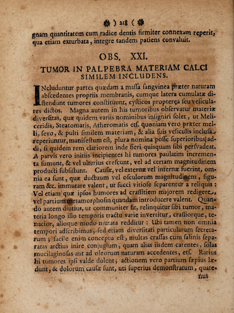 # > < # gaatti quantitatem eum radice dentis firmiter connexam referit, qua etiam exturbata, integre tandem patiens convaluit, - OBS, TUMOR INf PALPEBRA MATERIAM CALCI SIMILEM INCLUDENS, INcluduntur partes quaedam a tnatfa langvinea praeter flaturam abfcedentes propriis membranis, cumque latera cumulatae di- ftendunt tumores condituunt, cydicos propterva feu veficula- res didos. Magna autem in his tumoribus obfervatur materiae diverfitas, quae quidem variis nominibus intigniri folet, ut Meli* ceridisj Steatomatis, Atheromatis etf. quoniam vero praeter mel¬ li, fevo, & pulti fnnilem materiam, & alia fuis veficulis inclufa_, sreperiuntur, manifeftum eft, plura nomina pofife fuperioribusj ad¬ di, fi quidem rem clariorem inde fieri quisquam fibi perfvadcat. Ji parvis vero initiis incipientes hi tumores paulatim incremen¬ ta fumunt, & vel ulterius crefcunt, vel ad certam magnitudinem producti fubfidunt. Caufe, vel externae vel internae fuerint, om¬ nia ea funt, qua: duduum vel ofculorum magnitudinem , figu¬ ram &c. immutare valent, ut fucci vitiofe feparentur a reliquis: Vel etiam’quae ipfos humores ad craffitiem majorem redigere-., vel partium tgtetamorphofin quandam introducere valent. Quan¬ do autem diutius, ut communiter fit, relinquitur fibi tumor, ma¬ teria longo illo temporis tradu varie invertitur, craffiorque, te¬ nacior, alioque modo mutata redditur ; Ubi tamen non omnia tempori adfcribimus, fed etiam diverfitati particularum fecreta- rum 5 facile enim conceptu ed, multas craflas cum falinis fepa- ratas ardius inire conjugium, quam alias iisdem carentes, folas mucilaginofaS aut ad oleorum naturam accedentes, etf. Rarius Jhi tumores ipfi valde dolent} adionetti vero partium faepius lae¬ dunt, & dolorum caufe funt, uti fuperius demondratum, quate* '' - . . ;..  nuS