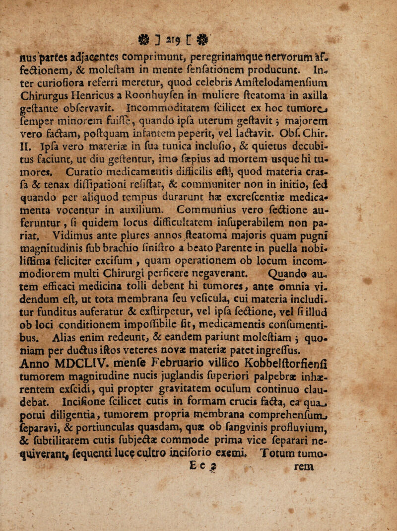 nns parfes adj'acentes comprimunt, peregrinamque nervorum af- fe&ionem, & moleftam in mente fenfationem producunt. In-» ter curiofiora referri meretur, quod celebris Amftelodamenfium Chirurgus Henricus a Roonhuyfen in muliere fteatoma in axilla geftante obfervavit. Incommoditatem fcilicet ex hoc tumoro femper minorem fiiifle, quando ipfa uterum geftavit , majorem vero faftam, poftquam infantem peperit, vel la&avit. Obf. Chir. II, Ipfa vero materiae in fua tunica inclufio, & quietus decubi¬ tus faciunt, ut diu geftenmr, imo faepitss ad mortem usque hi tu¬ mores. Curatio medicamentis difficilis eftf, quod materia cras- fa & tenax diffipationi refiftat, & communiter non in initio, fed quando per aliquod tempus durarunt hae excrefcentiae medica* menta vocentur in auxilium. Communius vero fe&ione au¬ feruntur , (i quidem locus difficultatem infuperabilem non pa¬ riat, Vidimus ante piures annos fteatoma majoris quam pugni magnitudinis fub brachio finiflro a beato Parente in puella nobi- liffima feliciter excifum , quam operationem ob locum incom¬ modiorem multi Chirurgi perficere negaverant. Quando au., tem efficaci medicina tolli debent hi tumores, ante omnia vi¬ dendum eft, ut tota membrana feu veficula, cui materia includi, tur funditus auferatur & exftirpetur, vel ipfa fe&ione, vel fi illud ob loci conditionem impoffibile fit, medicamentis confumenti- bus. Alias enim redeunt, & eandem pariunt moleftiam j quo¬ niam per du&us iftos veteres novae materiae patet ingreflus. Anno MDCLIV. menfe Februario villico Kobbelftorfienfi tumorem magnitudine nucis juglandis fuperiori palpebrae inhae¬ rentem exfeidi, qui propter gravitatem oculum continuo clau¬ debat. Incifione fcilicct cutis in formam crucis focfta, er qua., potui diligentia, tumorem propria membrana comprehenfumj feparavi, & portiunculas quasdam, quae ob fangvinis profluvium, & fubtilitatem cutis fubje&ae commode prima vice feparari ne¬ quiverant* fequenti luc? cultro inciforio exemi» Totum tuma- Ec j? rem